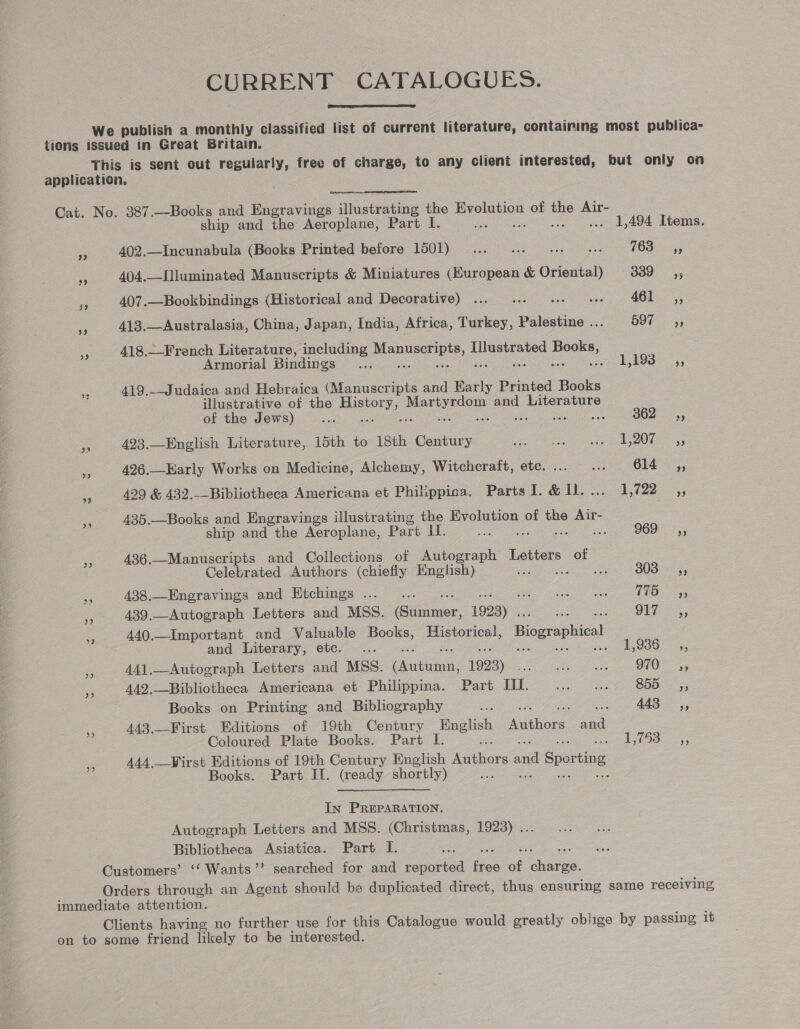 CURRENT CATALOGUES.  We publish a monthly classified list of current literature, containing most publica- tions issued in Great Britain. This is sent out regularly, free of charge, to any client interested, but only on application.  Cat. No. 387.—Books and Engravings illustrating the ce of o Air- ship and the Aeroplane, Part I. : ... 1,494 Items. Fe 402.—Incunabula (Books Printed before 1501) ... ... .. . 18355, “A 404.—Slluminated Manuscripts &amp; Miniatures (European &amp; foe 339 ss = 407.—Bookbindings (Historical and Decorative) ... ... ... «. 461 ,, ee 413.—Australasia, China, Japan, India, Africa, Turkey, Palestine .. 59% =; % 418.—-French Literature, including Meee pee Books, Armorial Bindings .... a ch Sey + 419.--Judaica and Hebraica (Manuscripts and ae Printed Books illustrative of the we oo and Literature of the Jews) Be ; ua 36 493.—English Literature, 15th to 18th Century ae eres S40 boar = 426.—Harly Works on Medicine, Alchemy, Witchcraft, etc. ... ... Gi4-=,, rs 429 &amp; 432.--Bibliotheca Americana et Philippica. Parts I. &amp; Il. ... 1,722 fe 435.—Books and Engravings illustrating the Evolution of the Air- ship and the Aeroplane, Part LI. aE sg 2 60 =; a 436.—Manuscripts and Collections of Autograph Letters of Celebrated Authors (chiefly English) ie we id toes ee sr 438.—Engravings and Etchings ..._.. Se a ge a 439.—Autograph Letters and MSS. Sinner, 1923) Se Geen. eer Ss 440.—Important and Valuable sie Historical, Biographical and Literary, etc. ... uo AGOOO 5, 5) 441.—Autograph Letters and MSS. (een 1923) pe Oy oh A49.—Bibliotheca Americana et Philippina. Part Ill. ... ... 855 ,, Books on Printing and Bibliography a Seat age i 443.—First Editions of 19th Century English Aetuone and Coloured Plate Books. Part I. i Riss eee 3 444. First Editions of 19th Century English Anibore a d Sporting Books. Part IL. (ready shortly) o j In PREPARATION. Autograph Letters and MSS. (Christmas, 1923) ... Bibliotheca Asiatica. Part I. ; Customers’ ‘“‘ Wants’’ searched for and reported ae oe eon: Orders through an Agent should be duplicated direct, thus ensuring same receiving immediate attention. Clients having no further use for this Catalogue would greatly oblige by passing it on to some friend likely to be interested.