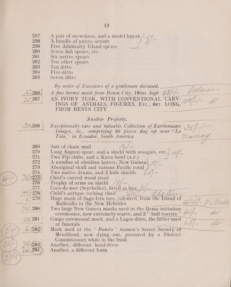 257 258 259 260 261 262 263 265 13 A pair of snowshoes, and a model kayak A bundle of native arrows Five Admiralty Island spears Seven fish spears, etc. Six native spears Ten other spears Ten ditto Five ditto Seven ditto By order of Executors of a gentleman deceased.. A fine bronze mask from Benin City, 18ins. high Le&amp; ° INGS OF ANIMALS, FIGURES,.c&lt;Etc., Get. LONG, FROM BENIN CITY Another Property. Tola,’ in Ecuador, South America Suit of chain mail - Long Angoni spear, and a shield Saath assagals, etc./ Two Fiji clubs, and a Kava bowl (A.F.) A number of obsidian knives, New Guineal. [9 Aboriginal skull and various Pacific coral _} ° Two native drums, and 2 hide shields tie Chief’s carved wood stool Trophy of arms on shield Coco-de-mer (Seychelles), fitted as box ///- Child’s antique rocking chair 2%3/7.' -¢44% Huge mask of Sago fern tree, coloured, from the Tae of Mallicollo in the New Hebrides | Two large New Guinea masks used in the ilema initiation ceremonies, now extremely scarce, and 2 “* bull roarers ”’ 4 at funerals Mask used at the “ Bundu’’ women’s Secret Society of Mendiland, now dying out, procured by a District Commissioner while in the bush Another, different head-dress Another, a different form