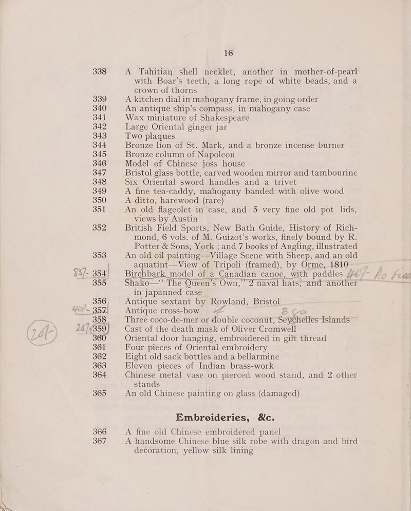 338 339 340 341 342 343 344 345 346 347 348 349 350 351 352 353 §$7- 354! 355 - oh ieisk GH = 357) 358 | is 16359) 360 361 362 363 364 365 366 367 16 A Tahitian shell necklet, another in mother-of-pearl with Boar’s teeth, a long rope of white beads, and a crown of thorns A kitchen dial in mahogany frame, in going order An antique ship’s compass, in mahogany case Wax miniature of Shakespeare Large Oriental ginger jar Two plaques Bronze lion of St. Mark, and a bronze incense burner Bronze column of Napoleon Model of Chinese joss house Bristol glass bottle, carved wooden mirror and tambourine six Oriental sword handles and a trivet A fine tea-caddy, mahogany banded with olive wood A ditto, harewood (rare) An old flageolet in case, and 5 very fine old pot lids, views by Austin British Field Sports, New Bath Guide, History of Rich- mond, 6 vols. of M. Guizot’s works, finely bound by R. Potter &amp; Sons, York ; and 7 books of Angling, illustrated An old oil painting—Village Scene with Sheep, and an old aquatint—View of Tripoli (framed), by Orme, 1810- Birchbark_ model of a Canadian canoe, with paddles bbe / Shako—‘‘ The Queen’s Own,” 2 naval hats, and another in Japanned case Antique sextant by Rowland, Bristol Antique cross-bow « Three coco-de-mer or Asapie coconut, Soyheltes Islands Cast of the death mask of Oliver Cromwell Oriental door hanging, embroidered in gilt thread Four pieces of Oriental embroidery Eight old sack bottles and a bellarmine Eleven pieces of Indian brass-work Chinese metal vase on pierced wood stand, and 2 other stands An old Chinese painting on glass (damaged) Embroideries, &amp;c. A fine old Chinese embroidered panel A handsome Chinese blue silk robe with dragon and bird decoration, yellow silk hning