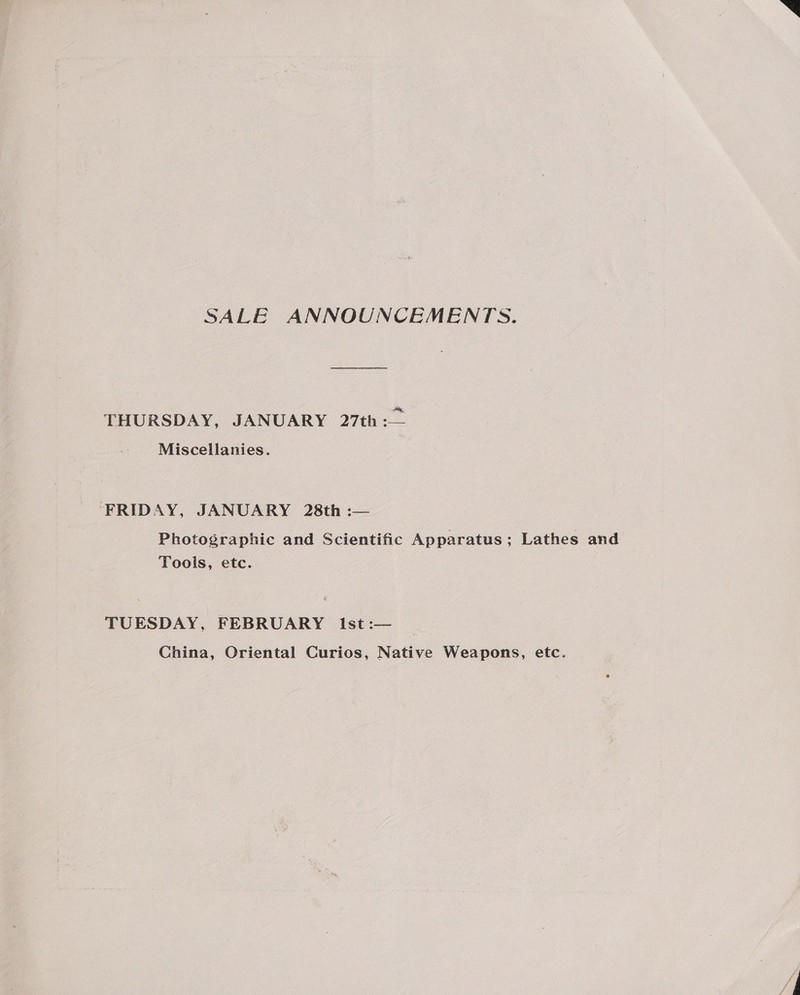 SALE ANNOUNCEMENTS. THURSDAY, JANUARY 27th: Miscellanies. FRIDAY, JANUARY 28th :— Photographic and Scientific Apparatus; Lathes and Tools, etc. TUESDAY, FEBRUARY Ist :— China, Oriental Curios, Native Weapons, etc.