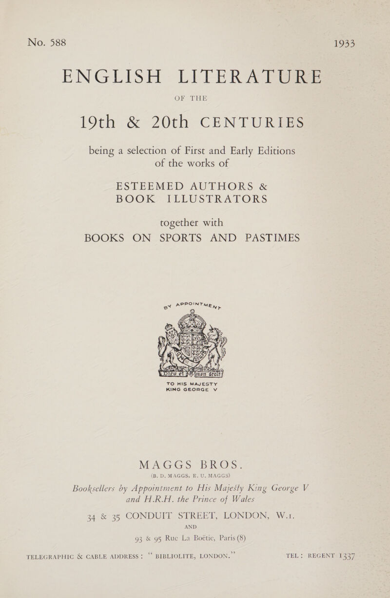ENGLISH LITERATURE 19th &amp; 20th CENTURIES being a selection of First and Early Editions of the works of ESTEEMED AUTHORS &amp; BOOK: IELUSTRATORS together with BOOKS ON SPORTS AND PASTIMES  TO HIS MAJESTY KING GEORGE Vv MAGGS “BROS. (B. D. MAGGS, E. U. MAGGS) Booksellers by Appointment to His Majesty King George V and H.R.H. the Prince of Wales 34 &amp;*35 CONDUIT STREET, LONDON, W.1. AND 93 &amp; 95 Rue La Boétie, Paris (8) TELEGRAPHIC &amp; CABLE ADDRESS: “‘ BIBLIOLITE, LONDON.” TEL! “REGENT 41337