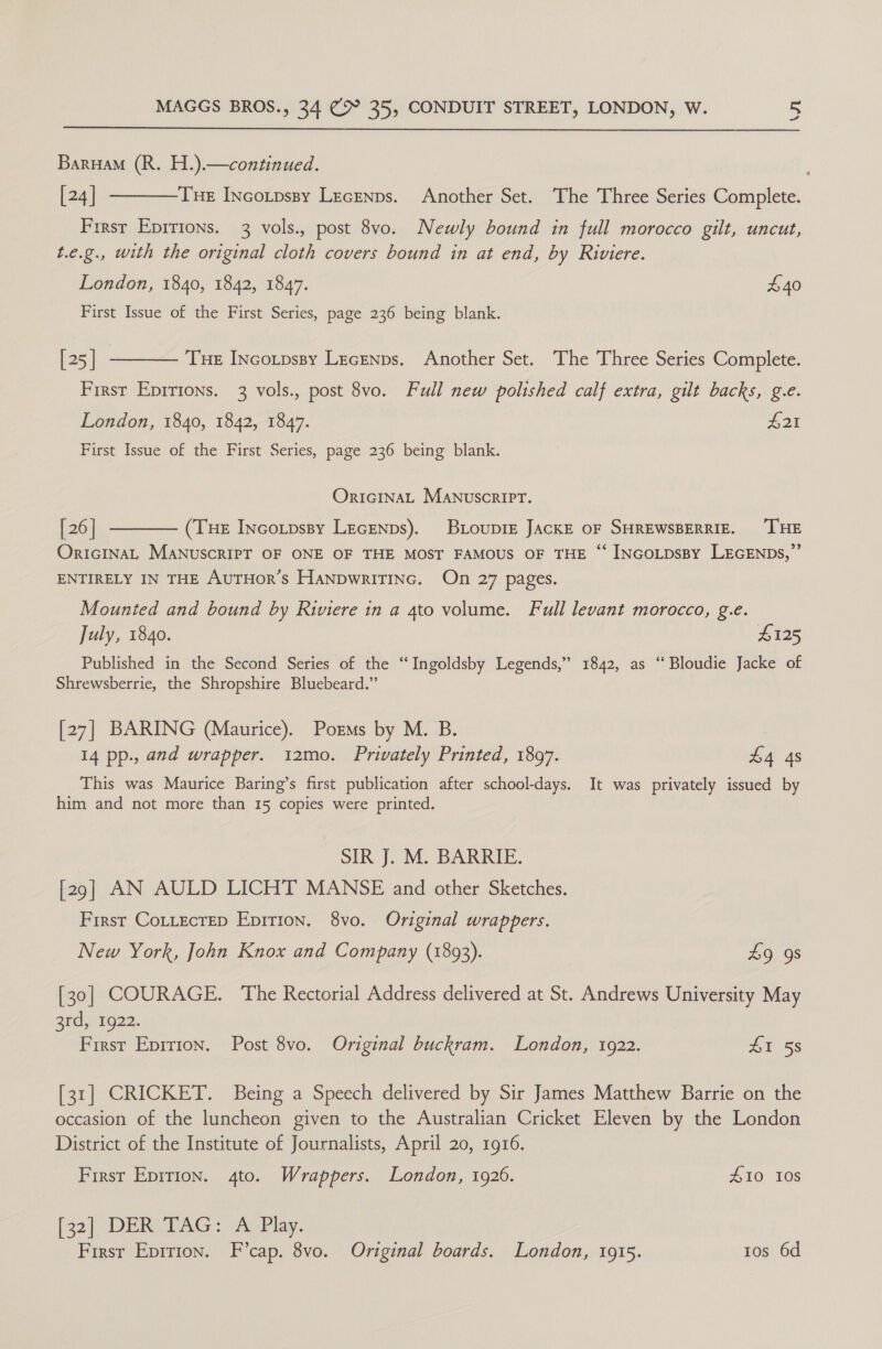  Barua (R. H.).—continued. [24] Frrsr Epirions. 3 vols., post 8vo. Newly bound in full morocco gilt, uncut, t.e.g., with the original cloth covers bound in at end, by Riviere.  THE INcotpssy Lecenps. Another Set. The Three Series Complete. London, 1840, 1842, 1847. £40 First Issue of the First Series, page 236 being blank. [25] First Eprrtons. 3 vols., post 8vo. Full new polished calf extra, gilt backs, g.e.  Tue Incotpssy Lecenps. Another Set. The Three Series Complete. London, 1840, 1842, 1847. £21 First Issue of the First Series, page 236 being blank. OrIGINAL MANUSCRIPT.  [ 26] (THE INcotpssy LEGENDs). BrioupiE JACKE OF SHREWSBERRIE. ‘THE OrIGINAL MANUSCRIPT OF ONE OF THE MOST FAMOUS OF THE “‘ INGoLDsBy LEGENDs,”’ ENTIRELY IN THE AuTHoR’s HaNpDwriTINc. On 27 pages. Mounted and bound by Riviere in a 4to volume. Full levant morocco, g.e. July, 1840. L125 Published in the Second Series of the “Ingoldsby Legends,” 1842, as ‘‘Bloudie Jacke of Shrewsberrie, the Shropshire Bluebeard.” [27] BARING (Maurice). Porms by M. B. 7 14 pp., and wrapper. 12mo. Privately Printed, 1897. £4 4s This was Maurice Baring’s first publication after school-days. It was privately issued by him and not more than 15 copies were printed. SIR J. M. BARRIE. [29] AN AULD LICHT MANSE and other Sketches. First Cottectep Eprrion. 8vo. Original wrappers. New York, John Knox and Company (1893). £9 9s [30] COURAGE. The Rectorial Address delivered at St. Andrews University May znd.) 1922; First Epirion. Post 8vo. Original buckram. London, 1922. 41 58 [31] CRICKET. Being a Speech delivered by Sir James Matthew Barrie on the occasion of the luncheon given to the Australian Cricket Eleven by the London District of the Institute of Journalists, April 20, 1916. First Epirion. 4to. Wrappers. London, 1926. #10 Ios [32], DERVEAG «a Play. First Epirion. F’cap. 8vo. Original boards. London, 1915. tos 6d