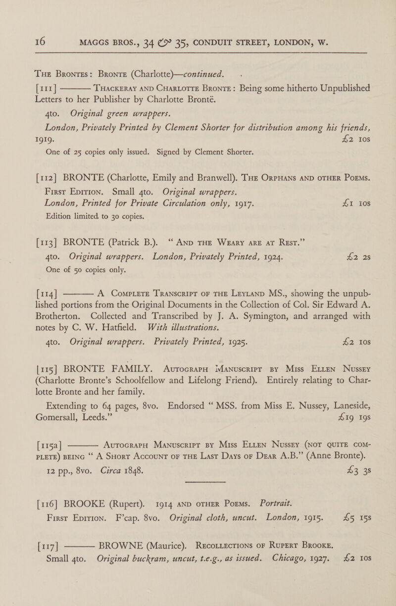 Tue Brontes: Bronte (Charlotte)—continued. [111] THACKERAY AND CHARLOTTE Bronte: Being some hitherto Unpublished Letters to her Publisher by Charlotte Bronté.  4to. Original green wrappers. London, Privately Printed by Clement Shorter for distribution among his friends, 1919. 42 108 One of 25 copies only issued. Signed by Clement Shorter. [112] BRONTE (Charlotte, Emily and Branwell). THe OrrHans AND OTHER PoEMs. First Epirion. Small 4to. Original wrappers. London, Printed for Private Circulation only, 1917. #1 10s Edition limited. to 30 copies. [113] BRONTE (Patrick B.). “ Anp THE Weary are aT Resr.” 4to. Original wrappers. London, Privately Printed, 1924. £2 2s One of 50 copies only.  [114] A CompLeTe TRANscRIPT OF THE Leytanp MS., showing the unpub- lished portions from the Original Documents in the Collection of Col. Sir Edward A. Brotherton. Collected and Transcribed by J. A. Symington, and arranged with notes by C. W. Hatfield. Wath illustrations. 4to. Original wrappers. Privately Printed, 1925. 2, TOS [115] BRONTE FAMILY. Avrocrara Manuscript sy Miss Exten Nussry (Charlotte Bronte’s Schoolfellow and Lifelong Friend). Entirely relating to Char- lotte Bronte and her family. Extending to 64 pages, 8vo. Endorsed “ MSS. from Miss E. Nussey, Laneside, Gomersall, Leeds.” 41g 19s  [115a| AvutrocrapH Manuscript By Miss ELtten Nusszy (NOT QUITE COM- PLETE) BEING “ A SHort AccouNT oF THE Last Days or Dzar A.B.” (Anne Bronte). 12 pp., 8vo. Circa 1848. 3 £3 38 [116] BROOKE (Rupert). 1914 AND oTHER Poems. Portrait. First Eprrion. F’cap. 8vo. Original cloth, uncut. London, 1915. £5 158  [117] BROWNE (Maurice). RecoLtecrions oF Rupert Brooke. Small 4to. Original buckram, uncut, t.e.g., as issued. Chicago, 1927. £2 108