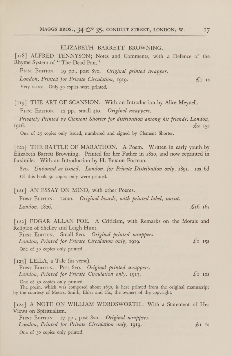  ELIZABETH BARRETT BROWNING. [118] ALFRED TENNYSON; Notes and Comments, with a Defence of the Rhyme System of “‘ The Dead Pan.” First Epition. 19 pp., post 8vo. Original printed wrapper. London, Printed for Private Circulation, 1919. AE ts Very scarce. Only 30 copies were printed. [119] THE ART OF SCANSION. With an Introduction by Alice Meynell. First Epirion. 12 pp., small gto. Original wrappers. Privately Printed by Clement Shorter for distribution among his friends, London, 1916. er 158 One of 25 copies only issued, numbered and signed by Clement Shorter. [120] THE BATTLE OF MARATHON. A Poem. Written in early youth by Elizabeth Barrett Browning. Printed for her Father in 1820, and now reprinted in facsimile. With an Introduction by H. Buxton Forman. 8vo. Unbound as issued. London, for Private Distribution only, 1891. 10s 6d Of this book 50 copies only were printed. [121] AN ESSAY ON MIND, with other Poems. First Epirion. 12mo. Original boards, with printed label, uncut. London, 1826. 416 16s [122] EDGAR ALLAN POE. A Criticism, with Remarks on the Morals and Religion of Shelley and Leigh Hunt. First Epirion. Small 8vo. Original printed wrappers. London, Printed for Private Circulation only, 1919. £1 158 One of 30 copies only printed. Pisa) LEILA; a Tale (in verse). First Epirion. Post 8vo. Original printed wrappers. London, Printed for Private Circulation only, 1913. 41 10s One of 30 copies only printed. The poem, which was composed about 1830, is here printed from the original manuscript by the courtesy of Messrs. Smith, Elder and Co., the owners of the copyright. [124] A NOTE ON WILLIAM WORDSWORTH: With a Statement of Her Views on Spiritualism. First EpiTion. 17 pp., post 8vo. Original wrappers. London, Printed for Private Circulation only, 1919. #1 1s