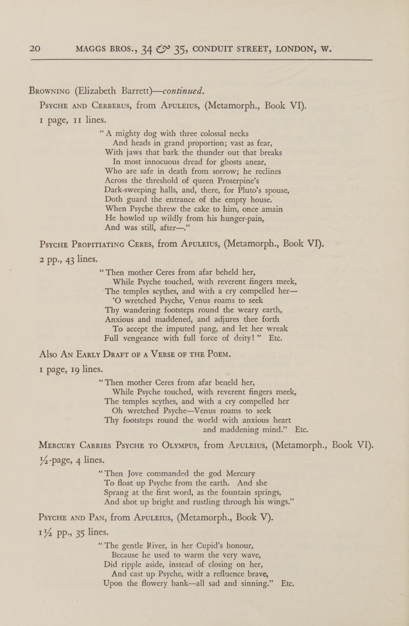 Brownine (Elizabeth Barrett)—continued. PsycHE AND CERBERUS, from ApuLetus, (Metamorph., Book VI). I page, 11 lines. ‘““A mighty dog with three colossal necks And heads in grand proportion; vast as fear, With jaws that bark the thunder out that breaks In most innocuous dread for ghosts anear, Who are safe in death from sorrow; he reclines Across the threshold of queen Proserpine’s Dark-sweeping halls, and, there, for Pluto’s spouse, Doth guard the entrance of the empty house. When Psyche threw the cake to him, once amain He howled up wildly from his hunger-pain, And was still, after—.”’ PsycHe ProprriaTinc Ceres, from Aputetus, (Metamorph., Book VI). 2 pp., 43 lines. “Then mother Ceres from afar beheld her, While Psyche touched, with reverent fingers meek, ‘The temples scythes, and with a cry compelled her— °O wretched Psyche, Venus roams to seek Thy wandering footsteps round the weary earth, Anxious and maddened, and adjures thee forth To accept the imputed pang, and let her wreak Full vengeance with full force of deity!” Etc. Also AN Earty Drart oF A VERSE OF THE PoEM. I page, 19 lines. “Then mother Ceres from afar beneld her, While Psyche touched, with reverent fingers meek, The temples scythes, and with a cry compelled her Oh wretched Psyche—Venus roams to seek Thy footsteps round the world with anxious heart and maddening mind.” Etc. Mercury Carries PsycHE To Otympus, from Apuerus, (Metamorph., Book VI). 1/4 -page, 4 lines. “Then Jove commanded the god Mercury To float up Psyche from the earth. And she Sprang at the first word, as the fountain springs, And shot up bright and rustling through his wings.” PsycHE AND Pan, from Apuerus, (Metamorph., Book V). 114 pp., 35 lines. “The gentle River, in her Cupid’s honour, Because he used to warm the very wave, Did ripple aside, instead of closing on her, And cast up Psyche, with a refluence brave, Upon the flowery bank—all sad and sinning.” Etc.