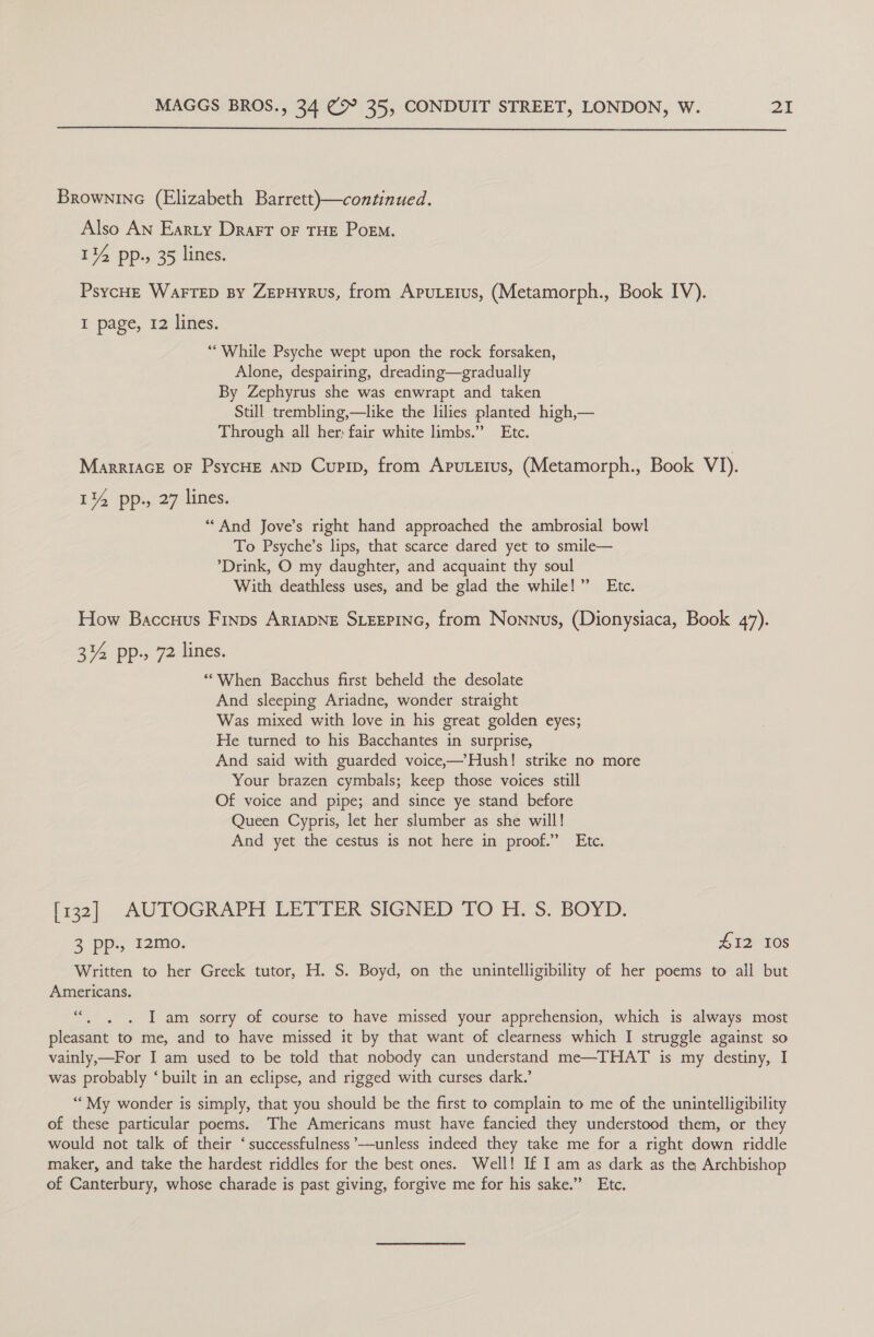  Brownine (Elizabeth Barrett)—continued. Also AN Earty Drart oF THE Porm. 114 pp. 35 lines. PsycHe WarrepD By ZEPHyYRuS, from ApuLerus, (Metamorph., Book IV). I page, 12 lines. “While Psyche wept upon the rock forsaken, Alone, despairing, dreading—gradually By Zephyrus she was enwrapt and taken Still trembling,—like the lilies planted high,— Through all her) fair white limbs.” Etc. MarrIAGE OF PsycHE AND Cupip, from Aputzius, (Metamorph., Book VI). 14 pp., 27 lines. “And Jove’s right hand approached the ambrosial bowl To Psyche’s lips, that scarce dared yet to smile— ‘Drink, O my daughter, and acquaint thy soul With deathless uses, and be glad the while!” Etc. How Baccuus Finps ArtaDNE SLEEPING, from Nonnus, (Dionysiaca, Book 47). 3% pp., 72 lines. ‘““When Bacchus first beheld the desolate And sleeping Ariadne, wonder straight Was mixed with love in his great golden eyes; He turned to his Bacchantes in surprise, And said with guarded voice,—’Hush! strike no more Your brazen cymbals; keep those voices still Of voice and pipe; and since ye stand before Queen Cypris, let her slumber as she will! And yet the cestus is not here in proof.” Etc. [x32]. AUTOGRAPH LETTER SIGNED TO iH. S. BOYD: 3 pp., 12mo. £12 10s Written to her Greek tutor, H. S. Boyd, on the unintelligibility of her poems to all but Americans. “. ,. . I am sorry of course to have missed your apprehension, which is always most pleasant to me, and to have missed it by that want of clearness which I struggle against so vainly,—For I am used to be told that nobody can understand me—THAT is my destiny, I was probably ‘built in an eclipse, and rigged with curses dark.’ ““My wonder is simply, that you should be the first to complain to me of the unintelligibility of these particular poems. The Americans must have fancied they understood them, or they would not talk of their ‘successfulness ’-—unless indeed they take me for a right down riddle maker, and take the hardest riddles for the best ones. Well! If I am as dark as the Archbishop of Canterbury, whose charade is past giving, forgive me for his sake.” Etc.