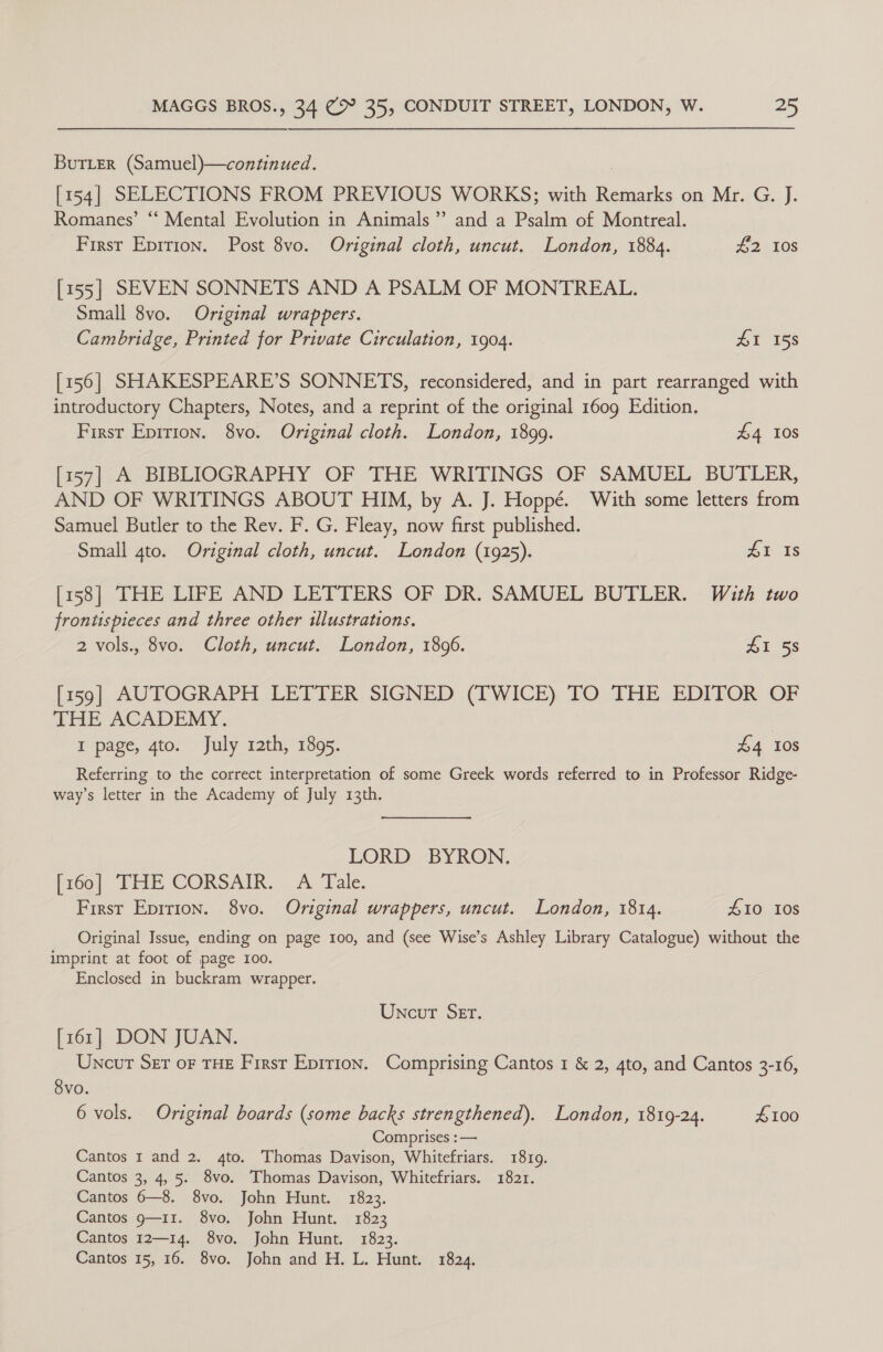 BuTLer (Samuel)—continued. [154] SELECTIONS FROM PREVIOUS WORKS; with Remarks on Mr. G. J. Romanes’ “ Mental Evolution in Animals” and a Pole of Montreal. First Epirion. Post 8vo. Original cloth, uncut. London, 1884. £2 108 [155] SEVEN SONNETS AND A PSALM OF MONTREAL. Small 8vo. Original wrappers. Cambridge, Printed for Private Circulation, 1904. £1 158 [156] SHAKESPEARE’S SONNETS, reconsidered, and in part rearranged with introductory Chapters, Notes, and a reprint of the original 1609 Edition. First Epirion. 8vo. Original cloth. London, 1899. £4 108 [157] A BIBLIOGRAPHY OF THE WRITINGS OF SAMUEL BUTLER, AND OF WRITINGS ABOUT HIM, by A. J. Hoppé. With some letters from Samuel Butler to the Rev. F. G. Fleay, now first published. Small gto. Original cloth, uncut. London (1925). AE Is [158] THE LIFE AND LETTERS OF DR. SAMUEL BUTLER. With two frontispieces and three other illustrations. 2 vols., 8vo. Cloth, uncut. London, 1896. 41 58 [159] AUTOGRAPH LETTER SIGNED (TWICE) TO THE EDITOR OF THE ACADEMY. | I page, gto. July rath, 1895. £4 10s Referring to the correct interpretation of some Greek words referred to in Professor Ridge- way’s letter in the Academy of July 13th. LORD BYRON. [160] THE CORSAIR. A Tale. First Epirion. 8vo. Original wrappers, uncut. London, 1814. £10 Ios Original Issue, ending on page 100, and (see Wise’s Ashley Library Catalogue) without the imprint at foot of page 100. Enclosed in buckram wrapper. Uncut Ser. [161] DON JUAN. Uncut Ser oF THE First Epirion. Comprising Cantos 1 &amp; 2, 4to, and Cantos 3-16, Svo. 6 vols. Original boards (some backs strengthened). London, 1819-24. £100 Comprises :— Cantos 1 and 2. 4to. Thomas Davison, Whitefriars. 1819. Cantos 3, 4,5. 8vo. Thomas Davison, Whitefriars. 1821. Cantos 6—8. 8vo. John Hunt. 1823. Cantos 9—11. 8vo. John Hunt. 1823 Cantos 12—14. 8vo. John Hunt, 1823. Cantos 15, 16. 8vo. John and H. L. Hunt. 1824.