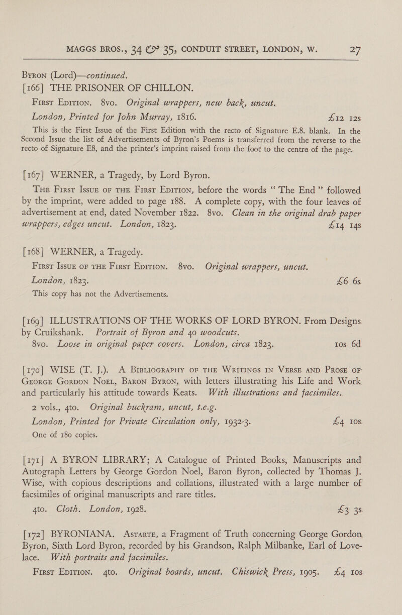 Byron (Lord)—continued. [166] TITHE PRISONER OF CHILLON. First Eprrion. 8vo. Original wrappers, new back, uncut. London, Printed for John Murray, 1816. HI2 12s This is the First Issue of the First Edition with the recto of Signature E.8. blank. In the Second Issue the list of Advertisements of Byron’s Poems is transferred from the reverse to the recto of Signature E8, and the printer’s imprint raised from the foot to the centra of the page. [167] WERNER, a Tragedy, by Lord Byron. THE First Issuzk oF THE First Epirion, before the words ‘‘ The End ”’ followed by the imprint, were added to page 188. A complete copy, with the four leaves of advertisement at end, dated November 1822. 8vo. Clean in the original drab paper wrappers, edges uncut. London, 1823. £14 148 [168] WERNER, a Tragedy. First Issuz or THE First Epition. 8vo. Original wrappers, uncut. London, 1823. L6 6s This copy has not the Advertisements. [169] ILLUSTRATIONS OF THE WORKS OF LORD BYRON. From Designs by Cruikshank. Portrait of Byron and 40 woodcuts. 8vo. Loose in original paper covers. London, circa 1823. tos 6d. [170] WISE (T. J.). A BrsriocrapHy oF THE WRITINGS IN VERSE AND PrRosE oF Georce Gorpon Nost, Baron Byron, with letters illustrating his Life and Work and particularly his attitude towards Keats. Wath illustrations and facsimiles. 2 vols., 4to. Original buckram, uncut, t.e.g. London, Printed for Private Circulation only, 1932-3. hd 10S One of 180 copies. [171] A BYRON LIBRARY; A Catalogue of Printed Books, Manuscripts and Autograph Letters by George Gordon Noel, Baron Byron, collected by Thomas J. Wise, with copious descriptions and collations, illustrated with a large number of facsimiles of original manuscripts and rare titles. 4to. Cloth. London, 1928. | te 3s | [172] BYRONIANA. Asrarre, a Fragment of Truth concerning George Gordon Byron, Sixth Lord Byron, recorded by his Grandson, Ralph Milbanke, Earl of Love- lace. With portraits and facsimiles. First Epirion. 4to. Original boards, uncut. Chiswick Press, 1905. £4 10s.