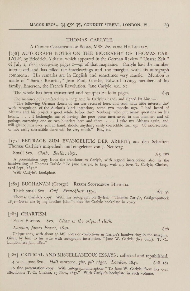  THOMAS CARLYLE. A Cuorce CoLLecTion oF Books, MSS, &amp;c. From His Liprary. [178] AUTOGRAPH NOTES ON THE BIOGRAPHY OF THOMAS CAR- LYLE, by Friedrich Althaus, which appeared in the German Review “‘ Unsere Zeit ”’ of July 1, 1866, occupying pages 1—41 of that magazine. Carlyle had the number interleaved and has filled the interleavings and the margins with his autograph comments. His remarks are in English and sometimes very caustic. Mention is made of “Sartor Resartus,” Jean Paul, Goethe, Edward Irving, members of his family, Emerson, the French Revolution, Jane Carlyle, &amp;c., &amp;c. The whole has been transcribed and occupies 21 folio pages. £45 The manuscript is prefaced by a long note in Carlyle’s hand, and signed by him :— “The following German sketch of ma was received here, and read with little interest, tho’ with recognition of the Author’s kind intentions, some two months ago. I had heard of Althaus and his project a good while before thro’ Neuberg, who put many questions on his behalf. . . . I bethought me of having the poor piece interleaved in this manner, and of perhaps correcting one or two blunders here and there. . . . I take my Althaus again, and will glance him over, pen in hand, should anything easily correctible turn up. Of incorrectible, or not easily correctible there will be very much.” Etc., etc. [179] BEITRAGE ZUM EVANGELIUM DER ARBEIT; aus den Schriften Thomas Carlyle’s mitgetheilt und eingeleitet von J. Neuberg. Small 8vo. Cloth. Berlin, 1851. 43 10s A presentation copy from the translator to Carlyle, with signed inscription; also in the handwriting of Thomas Carlyle “To Jane Carlyle, to keep, with my love, T. Carlyle, Chelsea, 23rd Sept., 1851.” With Carlyle’s bookplate. [180] BUCHANAN (George). Rerum Scoricarum Historia. Thick small 8vo. Calf. Franckfurt, 1594. LS 55 Thomas Carlyle’s copy. With his autograph on fly-leaf, “Thomas Carlyle, Craigenputtock 1831—Given me by my brother John”; also the Carlyle bookplate in cover. [181] CHARTISM. First Epirron. 8vo. Clean in the original cloth. London, James Fraser, 1840. £26 Unique copy, with about 30 MS. notes or corrections in Carlyle’s handwriting in the margins. Given by him to his wife with autograph inscription, “‘Jane W. Carlyle (her own). T. C,, London, 1st Jan., 1840.” [182] CRITICAL AND MISCELLANEOUS ESSAYS: collected and republished. 4 vols., post 8vo. Half morocco, gilt, gilt edges. London, 1847. £18 18s A fine presentation copy. With autograph inscription “To Jane W. Carlyle, from her ever affectionate T. C., Chelsea, 15 Nov., 1847.” With Carlyle’s bookplate in each volume.