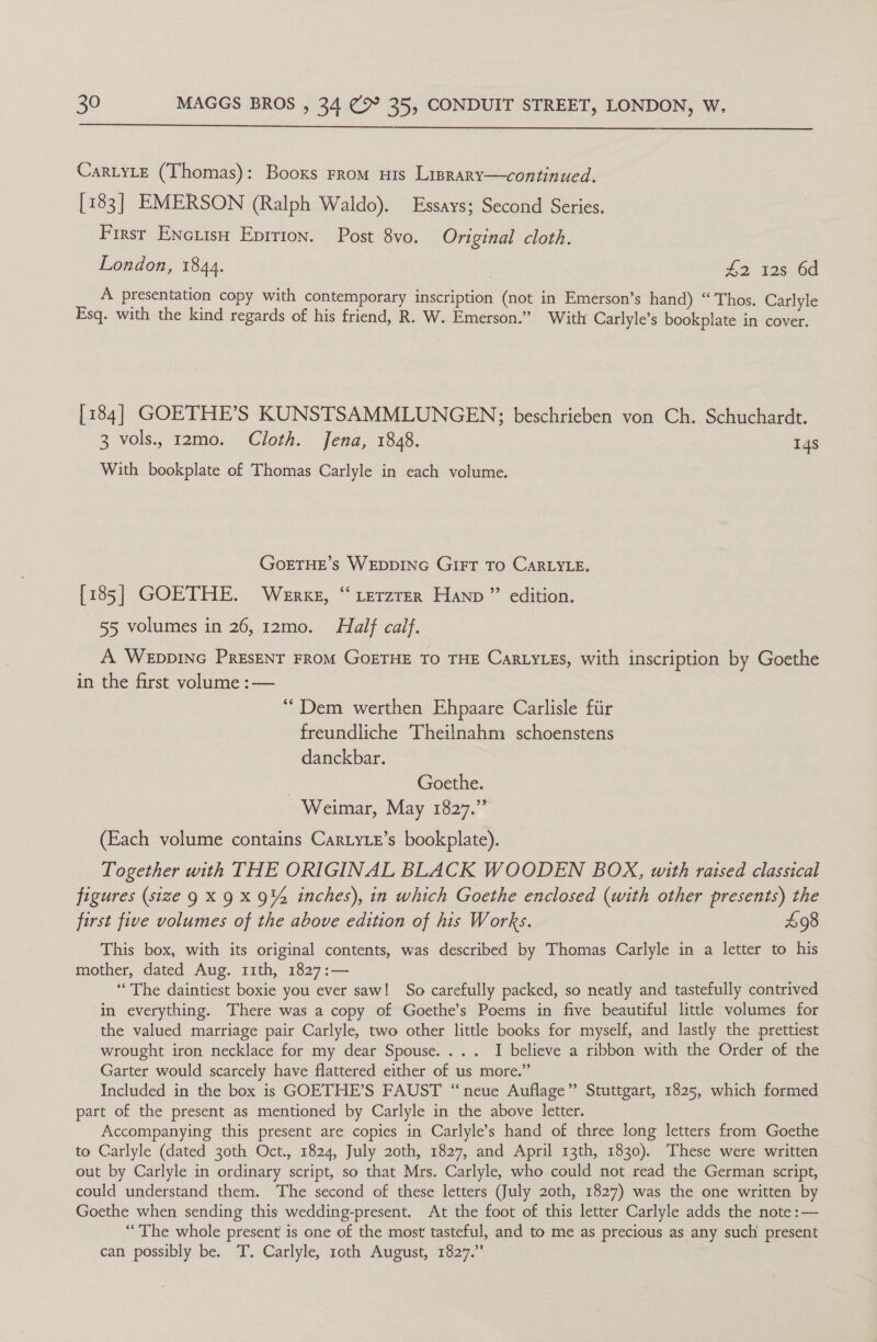  Car.yLe (Thomas): Booxs From uis Lisrary—continued. [183] EMERSON (Ralph Waldo). Essays; Second Series. First Encuish Eprrion. Post 8vo. Original cloth. London, 1844. | #2 12s bd A presentation copy with contemporary inscription (not in Emerson’s hand) “Thos. Carlyle Esq. with the kind regards of his friend, R. W. Emerson.” With Carlyle’s bookplate in cover. [184] GOETHE’S KUNSTSAMMLUNGEN; beschrieben von Ch. Schuchardt. 3 vols., 12mo. Cloth. Jena, 1848. 14s With bookplate of Thomas Carlyle in each volume. GoETHE’s WEDDING GIFT To CARLYLE. [185] GOETHE. Werke, “ erzrer Hann” edition. 55 volumes in 26, 12mo. Half calf. A WeEppING PrEsENT FROM GOETHE TO THE CARLYLES, with inscription by Goethe in the first volume :— “Dem werthen Ehpaare Carlisle fiir freundliche Theilnahm schoenstens danckbar. | Goethe. Weimar, May 1827.” (Each volume contains CartyLe’s bookplate). Together with THE ORIGINAL BLACK WOODEN BOX, with raised classical figures (size 9 X 9 X 9% inches), in which Goethe enclosed (with other presents) the first five volumes of the above edition of his Works. £98 This box, with its original contents, was described by Thomas Carlyle in a letter to his mother, dated Aug. 11th, 1827:— “The daintiest boxie you ever saw! So carefully packed, so neatly and tastefully contrived in everything. There was a copy of Goethe’s Poems in five beautiful little volumes for the valued marriage pair Carlyle, two other little books for myself, and lastly the prettiest wrought iron necklace for my dear Spouse.... I believe a ribbon with the Order of the Garter would scarcely have flattered either of us more.” Included in the box is GOETHE’S FAUST “neue Auflage” Stuttgart, 1825, which formed part of the present as mentioned by Carlyle in the above letter. Accompanying this present are copies in Carlyle’s hand of three long letters from Goethe to Carlyle (dated 30th Oct., 1824, July 20th, 1827, and April 13th, 1830). These were written out by Carlyle in ordinary script, so that Mrs. Carlyle, who could not read the German script, could understand them. The second of these letters (July 20th, 1827) was the one written by Goethe when sending this wedding-present. At the foot of this letter Carlyle adds the note :— “The whole present is one of the most tasteful, and to me as precious as any such present can possibly be. T. Carlyle, roth August, 1827.”
