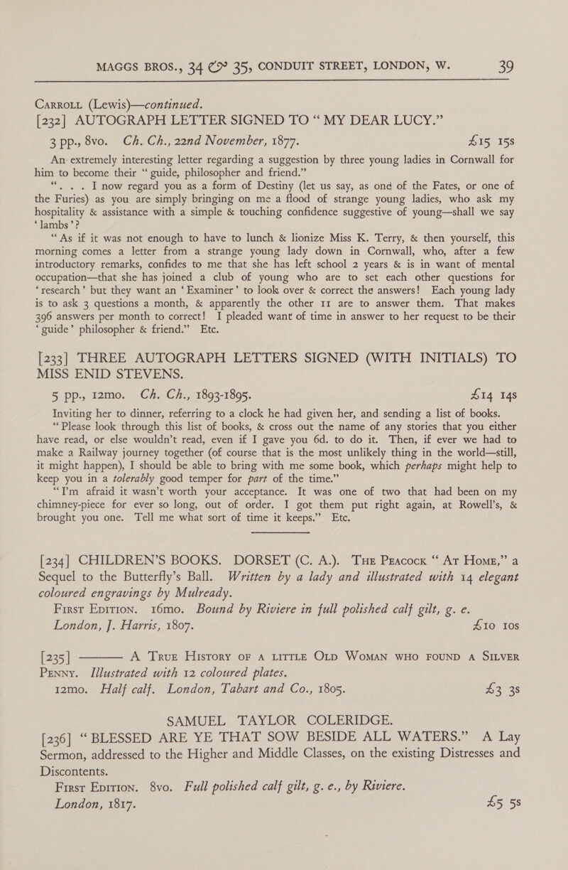  CarroLt (Lewis)—continued. [232] AUTOGRAPH LETIER SIGNED TO“ MY DEAR LUCY.” 3pp.,8vo. Ch. Ch., 22nd November, 1877. Z15, 158 An: extremely interesting letter regarding a suggestion by three young ladies in Cornwall for him to become their “ guide, philosopher and friend.” “. ,. . I now regard you as a form of Destiny (let us say, as ond of the Fates, or one of the Furies) as you are simply bringing on me a flood of strange young ladies, who ask my hospitality &amp; assistance with a simple &amp; touching confidence suggestive of young—shall we say ‘lambs’? “As if it was not enough to have to lunch &amp; lionize Miss K. Terry, &amp; then yourself, this morning comes a letter from a strange young lady down in Cornwall, who, after a few introductory remarks, confides to me that she has left school 2 years &amp; is in want of mental occupation—that she has joined a club of young who are to set each other questions for ‘research’ but they want an ‘Examiner’ to look over &amp; correct the answers! Each young lady is to ask 3 questions a month, &amp; apparently the other 11 are to answer them. That makes 396 answers per month to correct! I pleaded want of time in answer to her request to be their ‘guide’ philosopher &amp; friend.” Etc. [233] THREE AUTOGRAPH LETTERS SIGNED (WITH INITIALS) TO MISS ENID STEVENS. 5 pp.. 1z2mo. Ch. Ch., 1893-1895. S14 148 Inviting her to dinner, referring to a clock he had given her, and sending a list of books. “Please look through this list of books, &amp; cross out the name of any stories that you either have read, or else wouldn’t read, even if I gave you 6d. to do it. Then, if ever we had to make a Railway journey together (of course that is the most unlikely thing in the world—still, it might happen), I should be able to bring with me some book, which perhaps might help to keep you in a ¢folerably good temper for part of the time.” “Tm afraid it wasn’t worth your acceptance. It was one of two that had been on my chimney-piece for ever so long, out of order. I got them put right again, at Rowell’s, &amp; brought you one. Tell me what sort of time it keeps.’ Etc. [234] CHILDREN’S BOOKS. DORSET (C. A.). THE Pgacock ‘ At Home,” a Sequel to the Butterfly’s Ball. Written by a lady and illustrated with 14 elegant coloured engravings by Mulready. First Epirion. 16mo. Bound by Riviere in full polished calf gilt, g. e. London, J]. Harris, 1807. £10 108 [235] ———— A True History oF a LITTLE OLD WoMAN WHO FOUND A SILVER Penny. Illustrated with 12 coloured plates. 12mo. Half calf. London, Tabart and Co., 1805. 43 3s SAMUEL TAYLOR COLERIDGE. [236] “ BLESSED ARE YE THAT SOW BESIDE ALL WATERS.” A Lay Sermon, addressed to the Higher and Middle Classes, on the existing Distresses and Discontents. First Epirion. 8vo. Full polished calf gilt, g. e., by Riviere. London, 1817. 55 58