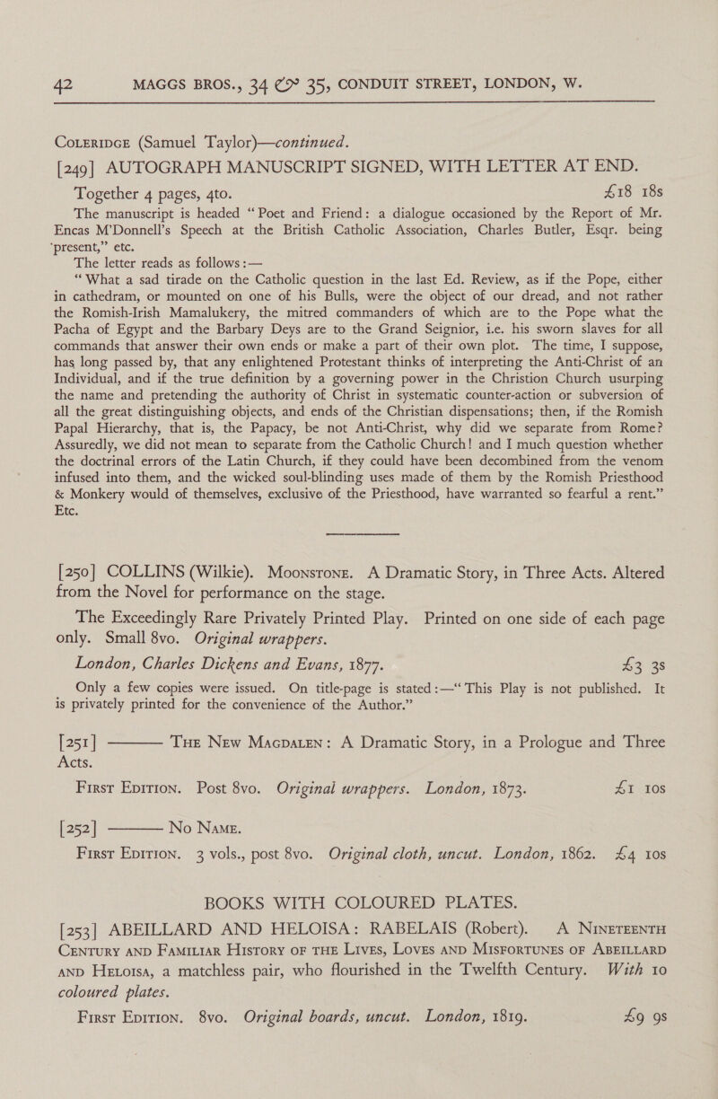  CoLeripcE (Samuel Taylor)}—continued. [249] AUTOGRAPH MANUSCRIPT SIGNED, WITH LETTER AT END. Together 4 pages, 4to. £18 18s The manuscript is headed “Poet and Friend: a dialogue occasioned by the Report of Mr. Encas M’Donnell’s Speech at the British Catholic Association, Charles Butler, Esqr. being ‘present,’ etc. The letter reads as follows :— “What a sad tirade on the Catholic question in the last Ed. Review, as if the Pope, either in cathedram, or mounted on one of his Bulls, were the object of our dread, and not rather the Romish-Irish Mamalukery, the mitred commanders of which are to the Pope what the Pacha of Egypt and the Barbary Deys are to the Grand Seignior, i.e. his sworn slaves for all commands that answer their own ends or make a part of their own plot. The time, I suppose, has long passed by, that any enlightened Protestant thinks of interpreting the Anti-Christ of an Individual, and if the true definition by a governing power in the Christion Church usurping the name and pretending the authority of Christ in systematic counter-action or subversion of all the great distinguishing objects, and ends of the Christian dispensations; then, if the Romish Papal Hierarchy, that is, the Papacy, be not Anti-Christ, why did we separate from Rome? Assuredly, we did not mean to separate from the Catholic Church! and I much question whether the doctrinal errors of the Latin Church, if they could have been decombined from the venom infused into them, and the wicked soul-blinding uses made of them by the Romish Priesthood &amp; Monkery would of themselves, exclusive of the Priesthood, have warranted so fearful a rent.” Etc. [250] COLLINS (Wilkie). Moonsronsz. A Dramatic Story, in Three Acts. Altered from the Novel for performance on the stage. The Exceedingly Rare Privately Printed Play. Printed on one side of each page only. Small 8vo. Original wrappers. London, Charles Dickens and Evans, 187%. £3 38 Only a few copies were issued. On title-page is stated:—“‘ This Play is not published. It is privately printed for the convenience of the Author.” [251] ———— Tue New Macpaten: A Dramatic Story, in a Prologue and Three Acts. First Eprrion. Post 8vo. Original wrappers. London, 1872. £1 10S [252] ———— No Name. First Epirion. 3 vols., post 8vo. Original cloth, uncut. London, 1862. £4 10s BOOKS WITH COLOURED PLATES. [253] ABEILLARD AND HELOISA: RABELAIS (Robert), A NinereenrH CENTURY AND FamiLiar History oF THE Lives, Loves anD MIsFoRTUNES OF ABEILLARD aND Hex orsa, a matchless pair, who flourished in the Twelfth Century. Wazth 10 coloured plates. First Eprrion. 8vo. Original boards, uncut. London, 1819. 9 9s