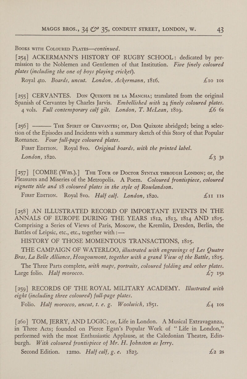 Booxs witH CoLtourep PLaTEs—continued. [254] ACKERMANN’S HISTORY OF RUGBY SCHOOL: dedicated by per- mission to the Noblemen and Gentlemen of that Institution. Five finely coloured plates (including the one of boys playing cricket). Royal 4to. Boards, uncut. London, Ackermann, 1816. £10 108 [255] CERVANTES. Don QurxoTe pe 1a Mancua; translated from the original Spanish of Cervantes by Charles Jarvis. Embellished with 24 finely coloured plates. 4 vols. Full contemporary calf gilt. London, T. McLean, 1819. £6 6s  [256] Tue Spirit oF CERVANTES; or, Don Quixote abridged; being a selec- tion of the Episodes and Incidents with a summary sketch of this Story of that Popular Romance. Four full-page coloured plates. First Epirion. Royal 8vo. Original boards, with the printed label. London, 1820. £3 38 [257] [COMBE (Wm.).] Te Tour or Docror Synrax THROUGH Lonpon; or, the Pleasures and Miseries of the Metropolis. A Poem. Coloured frontispiece, coloured vignette ttle and 18 coloured plates in the style of Rowlandson. First Eprrion. Royal 8vo. Half calf. London, 1820. Ait iis [258] AN ILLUSTRATED RECORD OF IMPORTANT EVENTS IN THE ANNALS OF EUROPE DURING THE YEARS 1812, 1813, 1814 AND 1815. Comprising a Series of Views of Paris, Moscow, the Kremlin, Dresden, Berlin, the Battles of Leipsic, etc., etc., together with : — HISTORY OF THOSE MOMENTOUS TRANSACTIONS, 1815. THE CAMPAIGN OF WATERLOO, illustrated with engravings of Les Quatre Bras, La Belle Alliance, Hougoumont, together with a grand View of the Battle, 1815. The Three Parts complete, with maps, portraits, coloured folding and other plates. Large folio. Half morocco. £7 158 [259] RECORDS OF THE ROYAL MILITARY ACADEMY. Illustrated with eight (including three coloured) full-page plates. Folio. Half morocco, uncut, t. e. g. Woolwich, 1851. £4 108 [260] TOM, JERRY, AND LOGIC; or, Life in London. A Musical Extravaganza, in Three Acts; founded on Pierce Egan’s Popular Work of “ Life in London,” performed with the most Enthusiastic Applause, at the Caledonian Theatre, Edin- burgh. With coloured frontispiece of Mr. H. Johnston as Jerry. Second Edition. 12mo. Half calf, g.e. 1823. 42°28