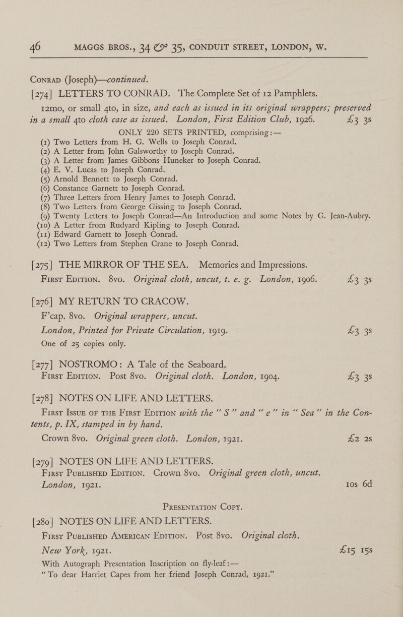 Conrab (Joseph)—continued. [274] LETTERS TO CONRAD. The Complete Set of 12 Pamphlets. I2mo, or small 4to, in size, and each as issued in its original wrappers; preserved in a small ato cloth case as issued. London, First Edition Club, 1926. io 38 ONLY 220 SETS PRINTED, comprising :— (1) Two Letters from H. G. Wells to Joseph Conrad. (2) A Letter from John Galsworthy to Joseph Conrad. (3) A Letter from James Gibbons Huneker to Joseph Conrad. (4) E. V. Lucas to Joseph Conrad. (5) Arnold Bennett to Joseph Conrad. (6) Constance Garnett to Joseph Conrad. (7) Threé Letters from Henry James to Joseph Conrad. (8) Two Letters from George Gissing to Joseph Conrad. (9) Twenty Letters to Joseph Conrad—An Introduction and some Notes by G. Jean-Aubry. (10) A Letter from Rudyard Kipling to Joseph Conrad. (11) Edward Garnett to Joseph Conrad. (12) Two Letters from Stephen Crane to Joseph Conrad. [275] THE MIRROR OF THE SEA. Memories and Impressions. First Eprrion. 8vo. Original cloth, uncut, t. e. g. London, 1906. L335 [276] MY RETURN TO CRACOW. F’cap. 8vo. Original wrappers, uncut. London, Printed for Private Circulation, 1919. - £3 38 One of 25 copies only. [277] NOSTROMO: A Tale of the Seaboard. First Eprrion. Post 8vo. Original cloth. London, 1904. £3 38 [278] NOTES ON LIFE AND LETTERS. First IssuE oF THE First Eprrion with the “S” and “e’” in “ Sea” in the Con- tents, p. 1X, stamped in by hand. Crown 8vo. Original green cloth. London, 1921. £2 2s [279] NOTES ON LIFE AND LETTERS. First PusiisHep Epirion. Crown 8vo. Original green cloth, uncut. London, 10921. tos 6d PRESENTATION Copy. [280] NOTES ON LIFE AND LETTERS. First PustisHep AMERICAN Epition. Post 8vo. Original cloth. New York, 1921. L15 158 With Autograph Presentation Inscription on fly-leaf :— “To dear Harriet Capes from her friend Joseph Conrad, 1921.”
