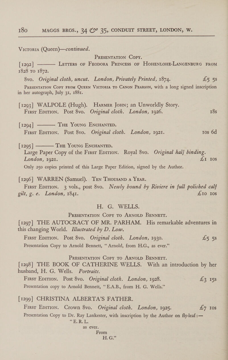 Victoria (Queen)—continued. PRESENTATION Copy.  [ 1292 | LETTERS OF FEODORA PRINCESS OF HOHENLOHE-LANGENBURG FROM 1828 To 1872. 8vo. Original cloth, uncut. London, Privately Printed, 1874. £5 58 PRESENTATION Copy FROM QUEEN VICTORIA TO CANON PEARSON, with a long signed inscription in her autograph, July 31, 1881. [1293] WALPOLE (Hugh). Harmer Jonn; an Unworldly Story.  First Eprrion. Post 8vo. Original cloth. London, 1926. 18s [ 1294 | THe YouNnc ENCHANTED. First Eprrion. Post 8vo. Original cloth. London, 1921. tos 6d [ 1295 | Tue Younc ENCHANTED.  Large Paper Copy of the Firsr Enition. Royal 8vo. Original haij binding. London, 1921. 41 108 Only 250 copies printed of this Large Paper Edition, signed by the Author. [1296] WARREN (Samuel). Trin THousanp a YEAR. First Epirion. 3 vols., post 8vo. Newly bound by Riviere in full polished calf gilt, g. e. London, 1841. 410 10s H. G., WEELS. PRESENTATION Copy To ARNOLD BENNETT. [1297] THE AUTOCRACY OF MR. PARHAM. His remarkable adventures in this changing World. Illustrated by D. Low. First Epition. Post 8vo. Original cloth. London, 1930. £5 58 Presentation Copy to Arnold Bennett, “Arnold, from H.G., as ever.” PRESENTATION Copy To ARNOLD BENNETT. [1298] THE BOOK OF CATHERINE WELLS. With an introduction by her husband, H. G. Wells. Portraits. First Eprtion. Post 8vo. Original cloth. London, 1928. 43 158 Presentation copy to Arnold Bennett, “ E.A.B., from H. G. Wells.” [1299] CHRISTINA ALBERTA’S FATHER. Firsr Eprrion. Crown 8vo. Original cloth. London, 1925. £7 10s Presentation Copy to Dr. Ray Lankester, with inscription by the Author on fly-leaf:— “HARSL; 7 as ever. From H. G.”