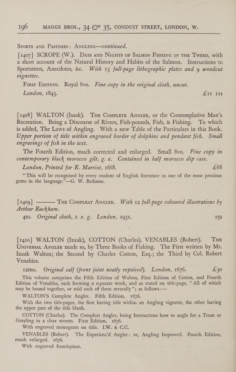 Sports AND Pastimes: ANGLING—continued. [1407] SCROPE (W.). Days anp Nicuts oF SaLMon FIsHING IN THE TWEED, with a short account of the Natural History and Habits of the Salmon. Instructions tc Sportsmen, Anecdotes, &amp;c. With 13 full-page lithographic plates and g woodcut vignettes. | First Epirion. Royal 8vo. Fine copy in the original cloth, uncut. London, 1843. #11 IIs [1408] WALTON (Isaak). THe Compitere ANGLER, or the Contemplative Man’s Recreation. Being a Discourse of Rivers, Fish-pounds, Fish, &amp; Fishing. To which is added, The Laws of Angling. With a new Table of the Particulars in this Book. Upper portion of title within engraved border of dolphins and pendant fish. Small engravings of fish in the text. The Fourth Edition, much corrected and enlarged. Small 8vo. Fine copy in contemporary black morocco gilt, g. e. Contained in half morocco slip case. London, Printed for R. Marriot, 1668. £68 “This will be recognised by every student of English literature as one of the most precious gems in the language.”—G. W. Bethune. [1409] ———— Tue Compreat ANcLER. With 12 full-page coloured illustrations by Arthur Rackham. 4to. Original cloth, t. e. g. London, 1931. 158 [1410] WALTON (Izaak), COTTON (Charles), VENABLES (Robert). THE Universat ANGLER made so, by Three Books of Fishing. ‘The First written by Mr. Izaak Walton; the Second by Charles Cotton, Esq.; the Third by Col. Robert Venables. 12mo. Original calf (front joint neatly repaired). London, 1676. $30 This volume comprises the Fifth Edition of Walton, First Edition of Cotton, and Fourth Edition of Venables, each forming a separate work, and as stated on title-page, “ All of which may be bound together, or sold each of them severally’; as follows :— WALTON’S Complete Angler. Fifth Edition. 1676. With the two title-pages, the first having title within an Angling eae the other having the upper part of the title blank. COTTON (Charles). The Compleat Angler, being Instructions how to angle for a Trout or Grayling in a clear stream. First Edition. 1676. With engraved monogram on title. IW. &amp; C.C. . VENABLES (Robert). The Experienc’d Angler: or, Angling Improved. Fourth Edition, much enlarged. 1676. With engraved frontispiece.