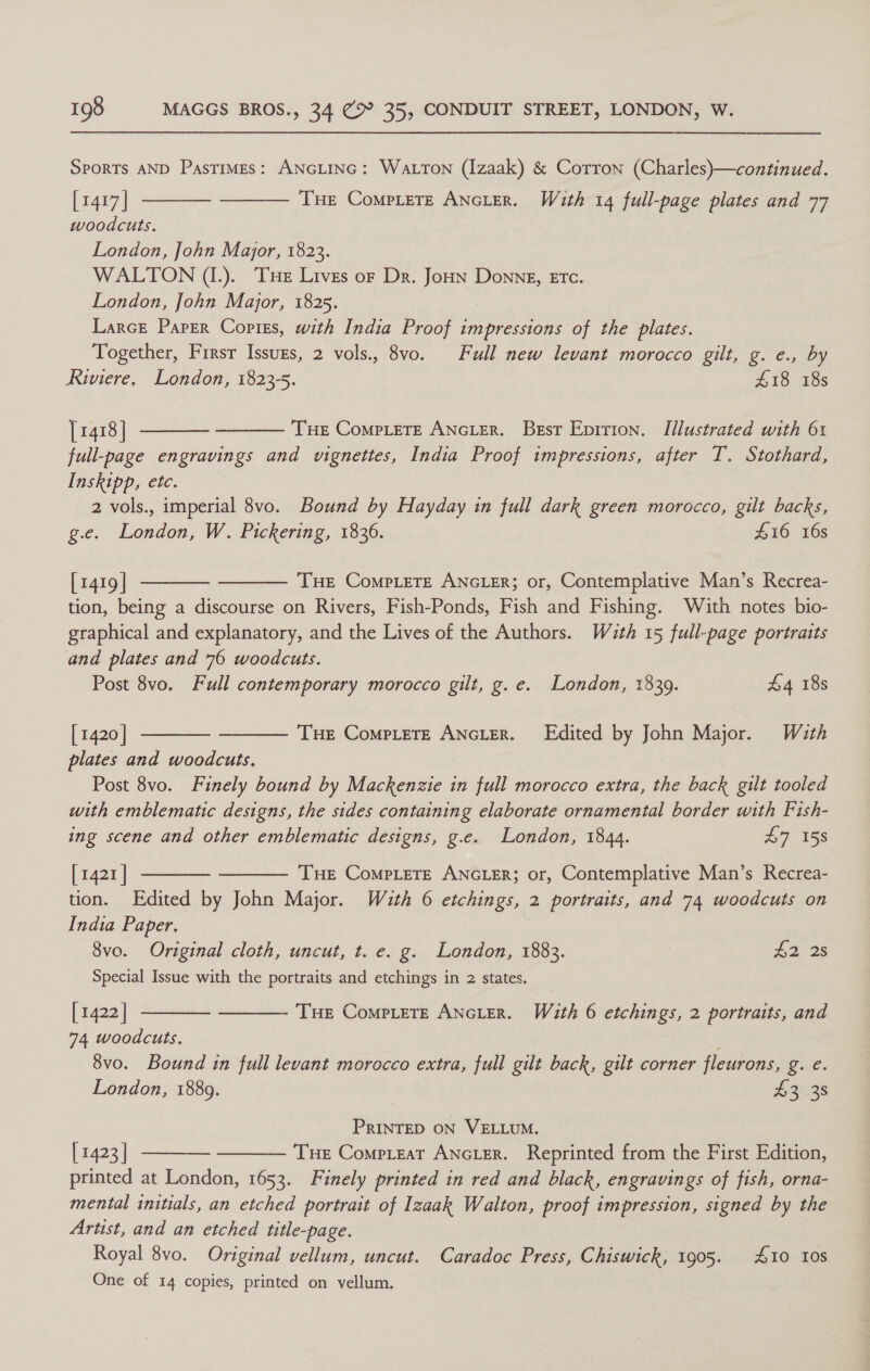 SPORTS AND Pastimes: ANGLING: Watron (Izaak) &amp; Corron (Charles)—continued. [1417] woodcuts. London, John Major, 1823. WALTON (I.). Tue Lives or Dr. es Donne, ETC. London, John Major, 1825. Larce Paper Copiss, with India Proof impressions of the plates. Together, Firsr Issugs, 2 vols., 8vo. Full new levant morocco gilt, g. e., by Riviere, London, 1823-5. £18 18s [1418] THE CompLeTE ANGLER. Best Epition. Illustrated with 61 full-page engravings and vignettes, India Proof impressions, after T. Stothard, Inskipp, etc. 2 vols., imperial 8vo. Bound by Hayday in full dark green morocco, gilt backs, g.e. London, W. Pickering, 1836. #10 16s   THe CompLete ANGLER. With 14 full-page plates and 77     [1419 | THE CoMPLETE ANGLER; or, Contemplative Man’s Recrea- tion, being a discourse on Rivers, Fish-Ponds, Fish and Fishing. With notes bio- graphical and explanatory, and the Lives of the Authors. With 15 full-page portraits and plates and 76 woodcuts. Post 8vo. Full contemporary morocco gilt, g.e. London, 1839. £4 18s   [ 1420 | Tue CompLere ANGLER. Edited by John Major. With plates and woodcuts. Post 8vo. Finely bound by Mackenzie in full morocco extra, the back gilt tooled with emblematic designs, the sides containing elaborate ornamental border with Fish- ing scene and other emblematic designs, g.e. London, 1844. 47 158 [ 1421 | THE Complete ANGLER; or, Contemplative Man’s Recrea- tion. Edited by John Major. With 6 etchings, 2 portraits, and 74 woodcuts on India Paper.   8vo. Original cloth, uncut, t. e. g. London, 1883. H2 2s Special Issue with the portraits and etchings in 2 states. [1422] THE CoMpLeTE ANGLER. Wa£th 6 etchings, 2 portraits, and   74 woodcuts. 8vo. Bound in full levant morocco extra, full gilt back, gilt corner fleurons, Wace: London, 1889. | 43 38 PRINTED ON VELLUM. | 1423 | Tue Compieat ANGLER. Reprinted from the First Edition, printed at London, 1653. Finely printed in red and black, engravings of fish, orna- mental initials, an etched portrait of Izaak Walton, proof impression, signed by the Artist, and an etched title-page. Royal 8vo. Original vellum, uncut. Caradoc Press, Chiswick, 1905. 10 108 One of 14 copies, printed on vellum. |  