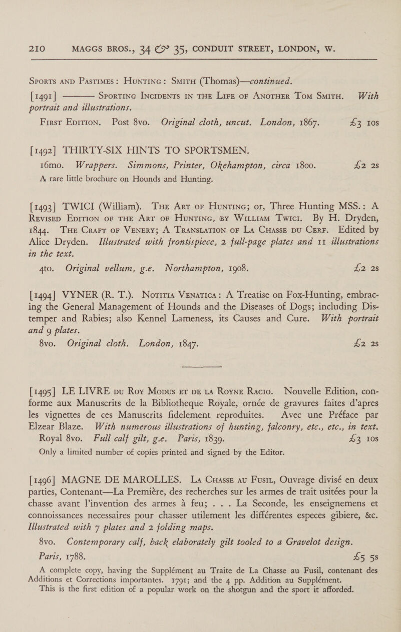 Sports AND Pastimes: Huntinc: SmirH (Thomas)—continued. [1491 ] ———— Sportine INcIDENTs IN THE LiFE oF ANOTHER Tom SmitH. With portrait and illustrations. First Eprrion. Post 8vo. Original cloth, uncut. London, 1867. 43 108 [1492] THIRTY-SIX HINTS TO SPORTSMEN. 16mo. Wrappers. Simmons, Printer, Okehampton, circa 1800. #2 2s A rare little brochure on Hounds and Hunting. [1493] TWICI (William). THe Arr or Huntinc; or, Three Hunting MSS.: A RevisED Epirion oF THE Art oF Huntinc, sy Witiiam Twici. By H. Dryden, 1844. ‘THE Crarr oF VENERY; A TRANSLATION OF La CuHassE pu Cerr. Edited by Alice Dryden. Illustrated with frontispiece, 2 full-page plates and 11 illustrations in the text. 4to. Original vellum, g.e. Northampton, 1908. £2 28 [1494] VYNER (R. T.). Noriria Venatica: A Treatise on Fox-Hunting, embrac- ing the General Management of Hounds and the Diseases of Dogs; including Dis- temper and Rabies; also Kennel Lameness, its Causes and Cure. With portrait and 9 plates. 8vo. Original cloth. London, 1847. £2, 28 [1495] LE LIVRE pu Roy Mopus er pe 1a Royne Racio. Nouvelle Edition, con- forme aux Manuscrits de la Bibliotheque Royale, ornée de gravures faites d’apres les vignettes de ces Manuscrits fidelement reproduites. | Avec une Préface par Elzear Blaze. Wauth numerous illustrations of hunting, falconry, etc., etc., in text. Royal 8vo. Full calf gilt, g.e. Paris, 1839. 43 10s Only a limited number of copies printed and signed by the Editor. [1496] MAGNE DE MAROLLES. La Cuassz au Fusit, Ouvrage divisé en deux parties, Contenant—La Premiére, des recherches sur les armes de trait usitées pour la chasse avant l’invention des armes a feu; . . . La Seconde, les enseignemens et connoissances necessaires pour chasser utilement les différentes especes gibiere, &amp;c. Illustrated with 7 plates and 2 folding maps. 8vo. Contemporary calf, back elaborately gilt tooled to a Gravelot design. Paris, 1788. £5 58 A complete copy, having the Supplément au Traite de La Chasse au Fusil, contenant des Additions et Corrections importantes. 1791; and the 4 pp. Addition au Supplément. This is the first edition of a popular work on the shotgun and the sport it afforded.