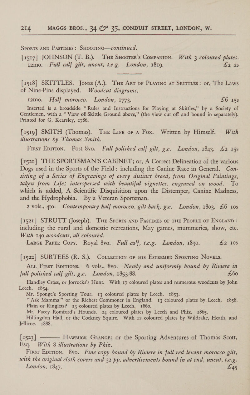 Sports AND PASTIMES: SHOOTING—continued. [1517] JOHNSON (T. B.). THe SHoorer’s Companion. With 3 coloured plates. 12mo. Full calf gilt, uncut, t.e.g. London, 1819. 42 25 [1518] SKITTLES. Jones (A.). THe Arr oF Piayine at Sxirries: or, The Laws of Nine-Pins displayed. Woodcut diagrams. 12mo. Half morocco. London, 1773. £6 158 Inserted is a broadside “‘ Rules and Instructions for Playing at Skittles,” by a Society of Gentlemen, with a “ View of Skittle Ground above,” (the view cut off and bound in separately). Printed for G. Kearsley, 1786. [1519] SMITH (Thomas). Tue Lire or a Fox. Written by Himself. With illustrations by Thomas Smith. First Epirion. Post 8vo. Full polished calf gilt, g.e. London, 1843. £2 158 [1520] THE SPORTSMAN’S CABINET; or, A Correct Delineation of the various Dogs used in the Sports of the Field: including the Canine Race in General. Con- sisting of a Series of Engravings of every distinct breed, from Original Paintings, taken from Life; interspersed with beautiful vignettes, engraved on wood. To which is added, A Scientific Disquisition upon the Distemper, Canine Madness, and the Hydrophobia. By a Veteran Sportsman. 2 vols., 4to. Contemporary half morocco, gilt back, g.e. London, 1803. £6 10s [1521] STRUTT (Joseph). THE Sports anp PasTIMEs OF THE PEOPLE OF ENGLAND: including the rural and domestic recreations, May games, mummeries, show, etc. With 140 woodcuts, all coloured. Larce Parer Cory. Royal 8vo. Full ca’f, t.e.g. London, 1830. #2 108 [1522] SURTEES (R. S.). CoLiecrion oF His EsrEEMED SporTinc NovELs. Ax Firsr Eprrions. 6 vols., 8vo. Newly and uniformly bound by Riviere in full polished calf gilt, g.e. London, 1853-88. £60 Handley Cross, or Jorrocks’s Hunt. With 17 coloured plates and numerous woodcuts by John Leech. 1854. Mr. Sponge’s Sporting Tour. 13 coloured plates by Leech. 1853. “Ask Mamma” or the Richest Commoner in England. 13 coloured plates by Leech. 1858. Plain or Ringlets? 13 coloured plates by Leech. 1860. Mr. Facey Romford’s Hounds. 24 coloured plates by Leech and Phiz. 1865. Hillingdon Hall, or the Cockney Squire. With 12 coloured plates by Wildrake, Heath, and Jellicoe. 1888. [1523] -——— Hawsucx Grancg; or the Sporting Adventures of Thomas Scott, Esq. With 8 illustrations by Phiz. First Eprrion. 8vo. Fine copy bound by Riviere in full red levant morocco gilt, with the original cloth covers and 3 pp. advertisements bound in at end, uncut, t.e.g.