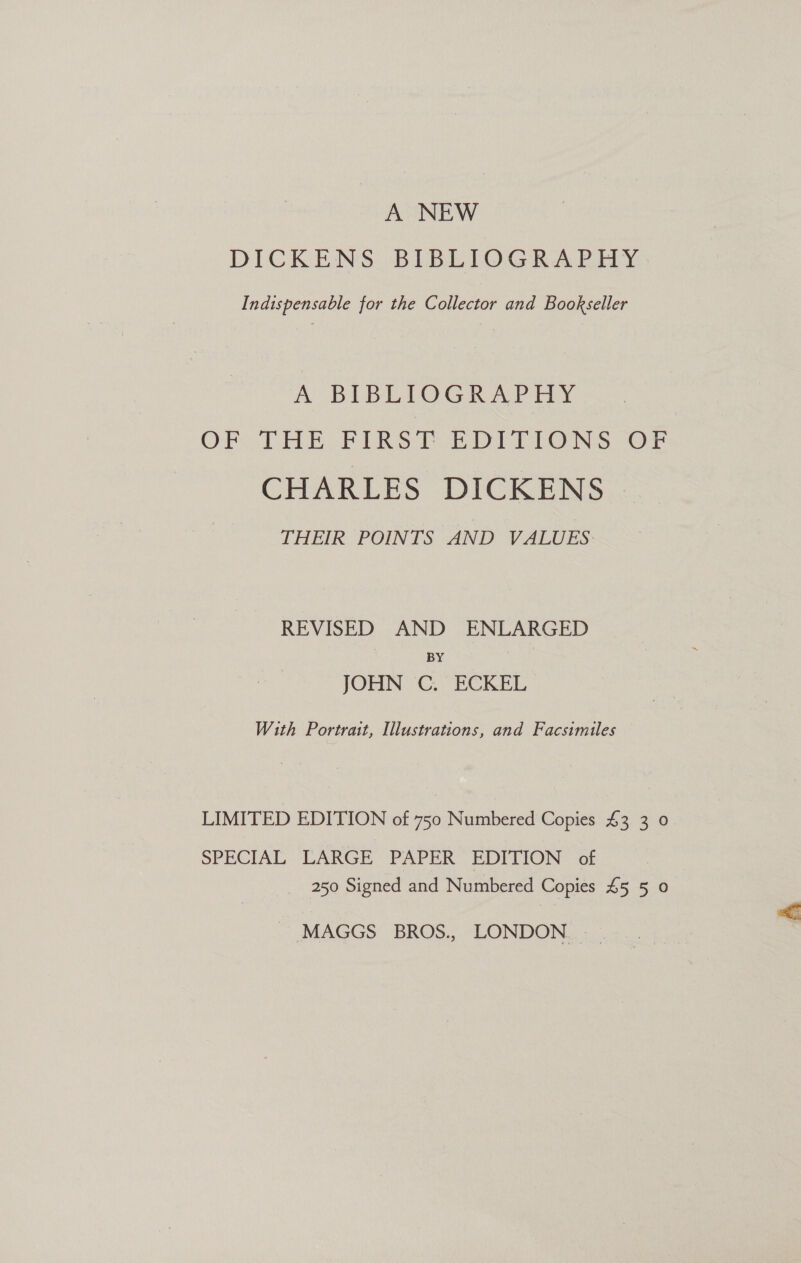 A NEW DICKENS BIBLIOGRAPHY Indispensable for the Collector and Bookseller A BIBLIOGRAPHY OF. THE FIRST BDITIONS OF CHARLES DICKENS THEIR POINTS AND VALUES REVISED AND ENLARGED BY JOHN C. ECKEL With Portrait, Illustrations, and Facsimiles LIMITED EDITION of 750 Numbered Copies £3 3 0 SPECIAL LARGE PAPER EDITION of 250 Signed and Numbered Copies £5 5 0 MAGGS. BROS., LONDON