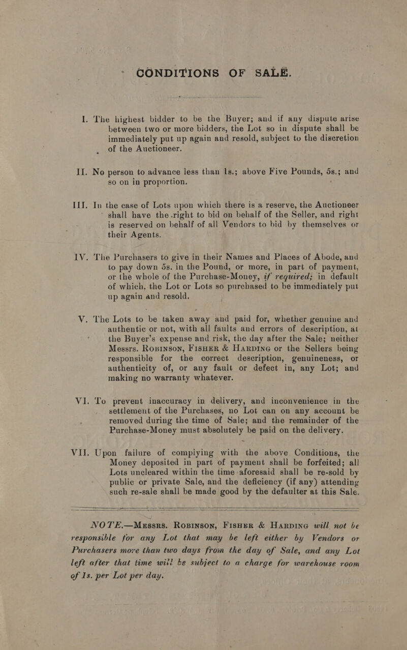 CONDITIONS OF SALE. 1. The highest bidder to be the Buyer; and if any dispute arise between two or more bidders, the Lot so in dispute shall be immediately put up again and resold, subject tu the discretion of the Auctioneer. II. No person to advance less than Is.; above Five sien eS 58.3 and so on in proportion. III. In the case of Lots upon which there is a reserve, the Auctioneer shall have the-right to bid on behalf of the Seller, and right is reserved on behalf of all Vendors to bid by themselves or their Agents. IV. The Purchasers to give in their Names and Places of Abode, and to pay down ds. in the Pound, or more, in part of payment, or the whole of the Purchase-Money, if reguired; in default of which, the Lot or Lots so purchased to be immediately put up again and resold. V. The Lots to be taken away and paid for, whether genuine and authentic or not, with all faults and errors of description, at the Buyer’s expense and risk, the day after the Sale; neither Messrs. Roxninson, FisHER &amp; HarpiNnG or the Sellers being responsible for the correct description, genuineness, or authenticity of, or any fault or defect in, any Lot; and making no warranty whatever. VI. To prevent inaccuracy in delivery, and inconvenience in the settlement of the Purchases, no Lot can on any account be removed during the time of Sale; and the remainder of the Purchase-Money must absolutely be paid on the delivery. «&lt; VIJ. Upon failure of compiying with the above Conditions, the Money deposited in part of payment shall be forfeited; all Lots uncleared within the time aforesaid shall be re-sold by public or private Sale, and the deficiency (if any) attending such re-sale shall be made good by the defaulter at this Sale.    NOTE.—MeEssrs. Rosinson, Fisher &amp; Harpine will not be responsible for any Lot that may be left either by Vendors or Purchasers more than two days from the day of Sale, and any Lot left after that time witi be subject to a charge for warehouse room of 1s. per Lot per day.