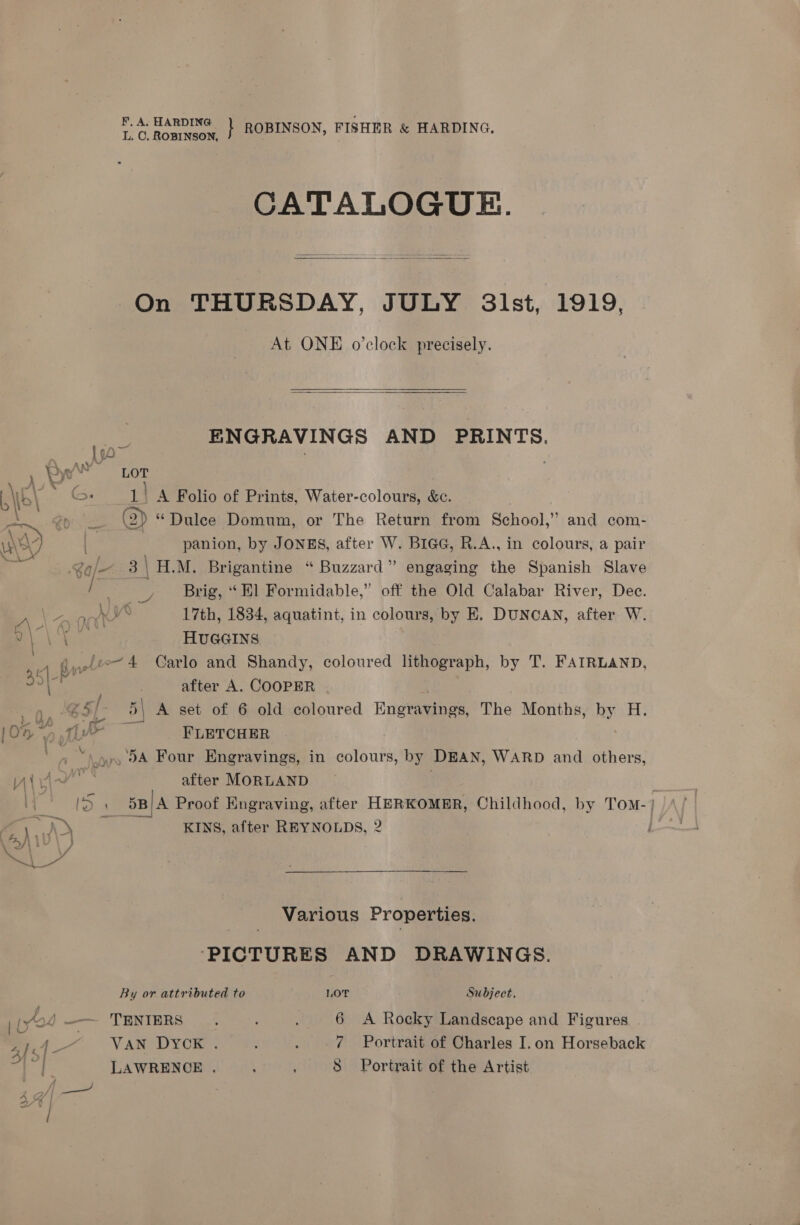 Ac HARDING } ROBINSON, FISHER &amp; HARDING, F, L. C. ROBINSON, CATALOGUE.  On THURSDAY, JULY 3lst, 1919, At ONE o’clock precisely.   ENGRAVINGS AND PRINTS. , Bye bor er. em rg x : We io. 1) A Folio of Prints, Water-colours, &amp;c. Sa do (2) “Dulce Domum, or The Return from School,” and com- ny, | | panion, by JONES, after W. BiaGc, R.A., in colours, a pair ‘iB .¢e/— 3\H.M. Brigantine “ Buzzard” engaging the Spanish Slave / Brig, “Hl Formidable,” off the Old Calabar River, Dec. Bee airy Ky 17th, 1834, aquatint, in colours, by E. DUNCAN, after W. AR AS HUGGINS ' ¢.,fee4 Carlo and Shandy, coloured lithograph, by T. FAIRLAND, K| 351-4 after A. COOPER @S/- 5\ A set of 6 old coloured Engravings, The Months, by H. * wi’ mae! &gt; ne Yh oA [0% yt” FLETCHER Th . .w» OA Four Engravings, in colours, by DEAN, WARD and others, vin after MORLAND | 14 ne 5B/A Proof Engraving, after HERKOMER, Childhood, by Tom-} | hy KINS, after REYNOLDS, 2 ty) iL ) Pal Various Properties. ‘PICTURES AND DRAWINGS. By or attributed to LOT Subject. 44 —— TENIERS . . ; 6 A Rocky Landscape and Figures in 4“ Van DYOR:- ; : 7 Portrait of Charles I.on Horseback