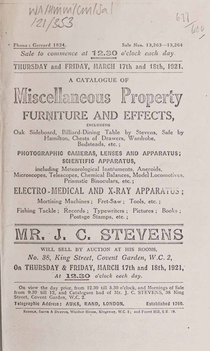 or WANmw/(Ui{da l ee ae * Phone: Gerrard 1824, Sale Nos. 13,263—13,264 Sale to commence at 12.80 o'clock each day. Ct Os St ger PT THURSDAY and FRIDAY, MARCH 1 7th and 18th, et.     A CATALOGUE OF Whiscellaneous Property FURNITURE AND EFF a INCLUDING Oak Sideboard, Billiard-Dining Table by Stevens, Safe by Pailion, Chests of Drawers, Wardrobe, Bedsteads, etc. PHOTOGRAPHIC CARIERAS, LENSES AND APPARATUS; SCIENTIFIC: APPARATUS, including Meteorological Instruments, Aneroids, ‘Microscopes, Telescopes, Chemical Balances, Model Locomotives, Prismatic Binoculars, etc. ; ELECTRO. MEDICAL AND X-RAY APPARA?Ye Mortising Machines; Fret-Saw; Tools, etc. ; oe oe : Records ; Ty pewriters ; Sams - Books ; Bases Stamps, etc. WILL SELL BY AUCTION AT HIS ROOMS, No. 38, King Street, Covent Garden, W.C. 2, On THURSDAY &amp; FRIDAY, MARCH 17th and 18th, 1921, At 12.30 o'clock each day.    On view the ie prior, from 12.30 till 5.30 o’clock, and Mornings of Sale from 9.30 till 12, and Catalogues had = Ba, Js ©: STEVENS, 38° King Street, Covent Garden, WA. 2. Telegraphic Address: AUKS, RAND, LONDON. Established 1760. Rippvz, Suita &amp; Durrus, Windsor House, Kingsway, W.C. 2; and Forest Hill, S.E. 28.