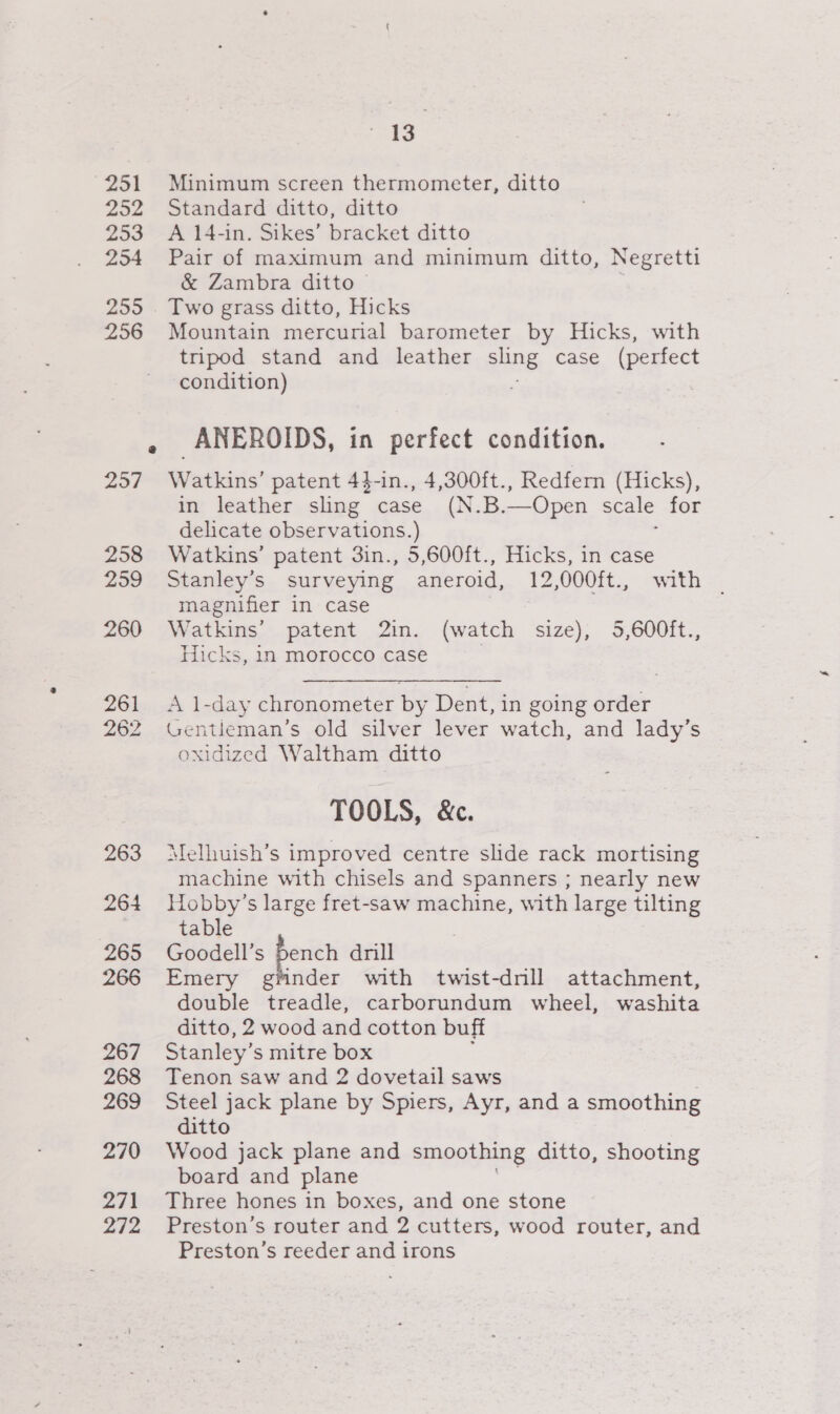 251 252 253 254 299 256 2957 258 259 260 263 264 265 266 267 268 269 270 271 272 ae Minimum screen thermometer, ditto Standard ditto, ditto A 14-in. Sikes’ bracket ditto Pair of maximum and minimum ditto, Negretti &amp; Zambra ditto Two grass ditto, Hicks Mountain mercurial barometer by Hicks, with tripod stand and leather sling case (perfect condition) _ANEROIDS, in perfect condition. Watkins’ patent 44-in., 4,300ft., Redfern (Hicks), in leather sling case (N.B.—Open scale for delicate observations.) : Watkins’ patent 3in., 5,600ft., Hicks, in case Stanley’s surveying aneroid, 12,000ft., with magnifier in case . Watkins’ patent 2in. (watch size), 5,600ft., Hicks, in morocco case . A 1-day chronometer by Dent, in going order Gentleman’s old silver lever watch, and lady’s oxidized Waltham ditto TOOLS, &amp;c. Melhuish’s improved centre slide rack mortising machine with chisels and spanners ; nearly new Hobby’s large fret-saw machine, with large tilting table Goodell’s pench drill Emery gtinder with twist-dnll attachment, double treadle, carborundum wheel, washita ditto, 2 wood and cotton buff Stanley’s mitre box Tenon saw and 2 dovetail saws Steel jack plane by Spiers, Ayr, and a smoothing ditto Wood jack plane and smoothing ditto, shooting board and plane Three hones in boxes, and one stone Preston’s router and 2 cutters, wood router, and Preston’s reeder and irons