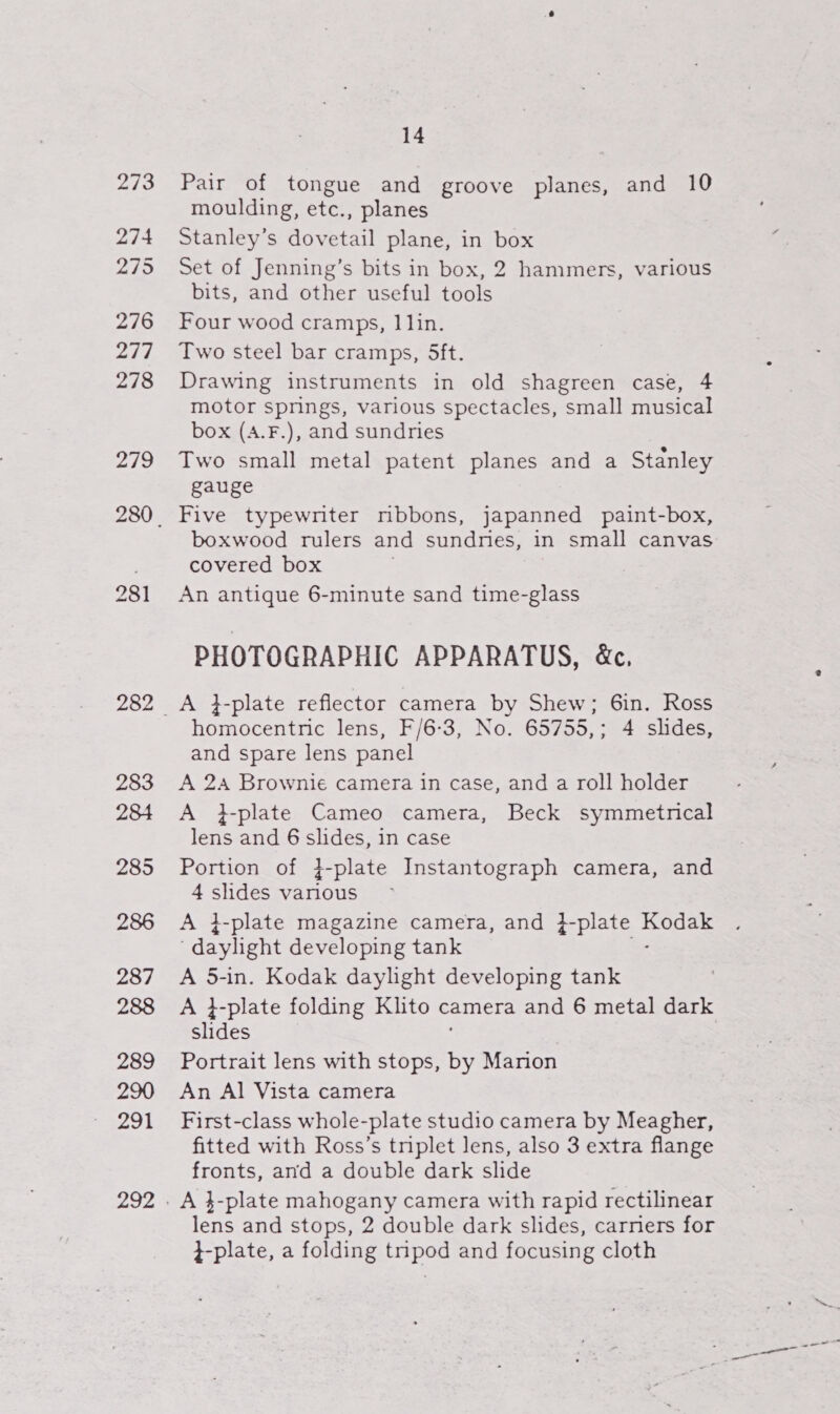 273 274 275 276 2i7 278 Zio 283 284 285 286 287 288 289 290 291 292 14 Pair of tongue and groove planes, and 10 moulding, etc., planes Stanley’s dovetail plane, in box Set of Jenning’s bits in box, 2 hammers, various bits, and other useful tools Four wood cramps, I lin. Two steel bar cramps, 5ft. Drawing instruments in old shagreen case, 4 motor springs, various spectacles, small musical box (A.F.), and sundries Two small metal patent planes and a Stanley gauge Five typewriter mbbons, japanned paint-box, boxwood rulers and sundnes, in small canvas covered box An antique 6-minute sand time-glass PHOTOGRAPHIC APPARATUS, &amp;, A }-plate reflector camera by Shew; 6in. Ross homocentnic lens, F/6-3, No. 65755,; 4 shdes, and spare lens panel A 24 Brownie camera in case, and a roll holder A }-plate Cameo camera, Beck symmetrical lens and 6 slides, in case Portion of }-plate Instantograph camera, and 4 slides various A }-plate magazine camera, and }-plate Benes ‘daylight developing tank A 5-in. Kodak daylight developing tank slides Portrait lens with stops, be Marion An Al Vista camera First-class whole-plate studio camera by Meagher, fitted with Ross’s triplet lens, also 3 extra flange fronts, and a double dark slide lens and stops, 2 double dark slides, carners for }-plate, a folding tnpod and focusing cloth