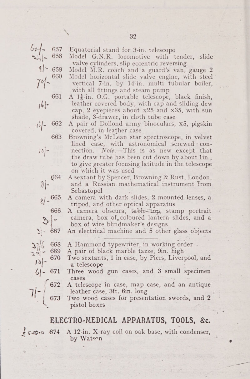 bof. 657 Su] 658 4|~ 659 660 7° 661 )6|- Is]- 662 663 J2|- - 664 a 5) 685 &amp;66 32 Equatorial stand for 3-in. telescope Model G.N.R. locomotive with tender, valve cylinders, slip eccentric reversing Model M.R. coach and a guard’s van, gauge 2 Model horizontal slide valve engine, with steel ' vertical 7-in. by 14-in. multi tubular boiler, with all fittings and steam pump A 13-in. O.G. portable telescope, black finish, leather covered body, with cap and sliding dew cap, 2 eyepieces about x25 and x35, with sun Shade, 3-drawer, in cloth tube case A pair of Dollond army binoculars, x5, pigskin covered, in leather case. Browning's McLean star spectroscope, in velvet lined case, with astronomical screwed - con- nection. Note.—This is as new except that the draw tube has been cut down by about lin., to pive greater focusing latitude in the telescope on which it was used A sextant by Spencer, Browning &amp; Rust, London, and a Russian mathematical instrument from Sebastopol A camera with dark slides, 2 mounted lenses, a tripod, and other optical apparatus A camera obscura, table&lt;tep, stamp portrait camera, box of,coloured lantern slides, and a box of wire blindmaker’s designs An electrical machine arid 5 other glass objects slide  A Hammond typewniter, in working order . A pair of black marble tazze, 9in. high Two sextants, 1 in case, by Piers, sae and a telescope Three wood gun cases, and 3 small specimen cases A telescope in case, map Case, and an antique leather case, 3ft. 6in. long Two wood cases for presentation swords, tte 2 pistol boxes | : v4O-0 674 A 12-in. X-ray coil on oak base, with condenser, by Watson