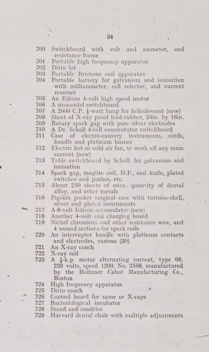 700 701 702 703 704 705 706 707 714 715 716 717 718 At, 720 721 fp 723 724 725 726 ty S| 728 729 34 : Switchboard with volt and ammeter, - and resistance frame Portable high frequency apparatus Ditto lot . Portable Bristowe coil apparatus Portable battery for galvanism and ionisation with milliammeter, cell selector, and current reverser An Edison 4-volt high speed motor A sinusoidal switchboard A 2000 C.P. 3-watt lamp for heliodescent (new) Sheet of X-ray proof lead-rubber, 24in. by 16in. Rotary spark gap with pure silver electrodes A Dr. Schall 4-cell commutator switchboard Case of electro-cautery instruments, cords, handle and platinum burner Electric hot or cold air fan, to work off any main current (new) app Table switchboard by Schall, for galvanism and ~ ionisation a :; Spark gap, maglite coil, D.P., and knife, plated switches and pushes, etc. About 250 sheets of mica, quantity of dental alloy, and other metals Pigskin pocket surgical case with tortoise-shell, silver and platcd instruments A 6-volt Edison accumulator (new) Another 4-volt and charging board Nichel chromium and other resistance wire, and 4 wound sections for spark coils An interrupter handle with platinum contacts and electrodes, various (2()) An X-ray couch X-ray coil A }-h.p. motor alternating current, type 06, 220 volts, speed 1200, No. 2558, manufactured by the Holtzner Cabot Manufacturing Co., Boston High frequency apparatus Ditto couch Control board for same or X-rays Bacteriological incubator Stand and sundries Harvard dental chair with multiple adjustments