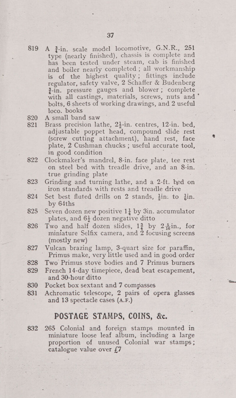 819 820 821 822 827 828 829 830 831 832 37 A }-in. scale model locomotive, G.N.R., 251 type (nearly finished), chassis 1s complete and has been tested under steam, cab is finished and boiler nearly completed ; all workmanship is of the highest quality; fittings include regulator, safety valve, 2 Schaffer &amp; Budenberg 3-in. pressure gauges and blower; complete with all castings, materials, screws, nuts and‘ bolts, 6 sheets of working drawings, and 2 useful loco. books A small band saw Brass precision lathe, 24-in. centres, 12-in. bed, adjustable poppet head, compound slide rest (screw cutting attachment), hand rest, face plate, 2 Cushman chucks ; useful accurate tool, in good condition Clockmaker’s mandrel, 8-in. face Aree tee rest on steel bed with treadle drive, and an 8-in. true grinding plate Grinding and turning lathe, and a 2-ft. bed on iron standards with rests and treadle drive Set best fluted drills on 2 stands, }in. to jin. by 64ths Seven dozen new positive 1} by 3in. accumulator plates, and 64 dozen negative ditto Two and half dozen slides, 1? by 2 in., miniature Selfix camera, and 2 focusing screens (mostly new) Vulcan brazing lamp, 3-quart size for paraffin, Primus make, very little used and in good order Two Primus stove bodies and 7 Primus burners French 14-day timepiece, dead beat escapement, and 30-hour ditto Pocket box sextant and 7 compasses Achromatic telescope, 2 pairs of opera glasses and 13 spectacle cases (A.F.) POSTAGE STAMPS, COINS, &amp;. 265 Colonial and foreign stamps mounted in miniature loose leaf album, including a large proportion of unused Colonial war stamps; catalogue value over {7