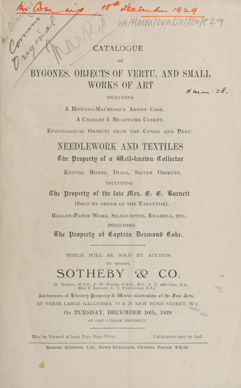    he a fo Poy eer | ; 0 ff f f A f\ f? ay f , ~ f “ty f ; a WA/HMM [CVn [LAl/Zo/E CF CATALOGUE / ae Sie | “BYGONES, OBJECTS OF VERTU, AND SMALL | WORKS OF ART INCLUDING A HispANo-MAURESQUE ARROW CASE. A CHARLES I. BEADWORK CASKET. ETHNOLOGICAL OBJECTS FROM THE CONGO AND PERU. NEEDLEWORK AND TEXTILES Ghe Property of a Wlell-knotun Collector Knives, Boxers, Diats, SILveER OBJECTS. INCLUDING Ghe Property of the late Mrs. G. GE. Barnett (SOLD BY ORDER OF THE EXECUTOR). RoLLeD-PApeR Work, SILHOUETTES, ENAMELS, ETC. INCLUDING Che Property of Captain Desmond Coke. WHICH WILL BE SOLD BY AUCTION BY MESSRS. Pee BY gh) CO. (DY Hossom, M.V.O., F. W. Warre, O.B.E., M.C., C. G, DES \rrAz, B.A. Miss E. Bartow, C. V. PILKINGTON, B.A.) Auctioneers of Literary Property &amp; Works illustrative of the Fine Arts, AT THEIR LARGE GALLERIES, 34 &amp; 35 NEW BOND STREET, W.1 On TUESDAY, DECEMBER 10th, 1929 AT ONE O'CLOCK PRECISELY. a May be Viewed at least Two Days Prior. Catalogues may be had. SAMUEL STEPHEN, Lirp., NEWS BUILDINGS, CRYSTAL PALACE S.E.19. @