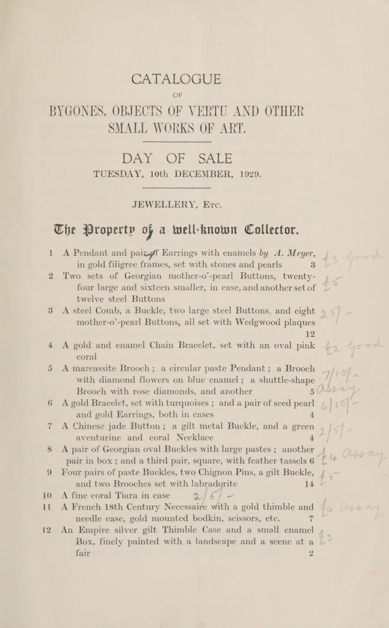 CALFALOGEE OF BYGONES, OBJECTS OF VERTU AND OTHER SMALL WORKS OF ART. Pea CUE. See TUESDAY, 10th DECEMBER, 1929. JEWELLERY, Erc. Che Wropertp of a well-known Collector. 1 A Pendant and paizgf Karrings with enamels by A. Meyer, in gold filigree frames, set with stones and pearls 3 2 Two sets of Georgian mother-o’-pearl Buttons, twenty- four large and sixteen smaller, in case, and another set of twelve steel Buttons 3 A steel Comb, a Buckle, two large steel Buttons, and eight mother-o’-pearl Buttons, all set with Wedgwood plaques 12 4 A gold and enamel Chain Bracelet, set with an oval pink coral with diamond flowers on blue enamel; a shuttle-shape - / Brooch with rose diamonds, and another 5 IAL 6 &lt;A gold Bracelet, set with turquoises ; and a pair of seed pearl and gold Earrings, both in cases A 7 A Chinese jade Button; a gilt metal Buckle, and a green , aventurine and coral Necklace 4, 8 A pair of Georgian oval Buckles with large pastes ; another 9 Four pairs of paste Buckles, two Chignon Pins, a gilt Buckle, , and two Brooches set with labradorite 14 | 10 A fine coral Tiara in case V/4/ = Lt A French 18th Century Necessaire with a gold thimble and needle case, gold mounted bodkin, scissors, ete. « 12 An Empire silver gilt Thimble Case and a small enamel Box, finely painted with a landscape and a scene at a