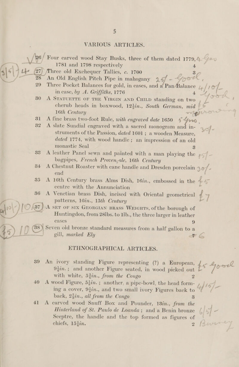 VARIOUS ARTICLES.  ae 1781 and 1798 respectively 4 (27) hree old Exchequer Tallies, c. 1700 $n 37 28” An Old English Pitch Pipe in mahogany 447 ~ To rect , 29 Three Pocket Balances for gold, in cases, and a Pan/Balance li /1@7. in case, by A. Griffiths, 1776 i: ae 4 30 &lt;A STATUETTE OF THE VIRGIN AND CHILD standing on two r cherub heads in boxwood, 124in., South German, mid © 16th Century ~~ ev | 31 A fine brass two-foot Rule, with engraved date 1650 ie $rrd 32 A slate Sundial engraved with a sacred monogram and in- af. struments of the Passion, dated 1601 ; a wooden Measure, ~*~ ‘ dated 1774, with wood handle; an impression of an old monastic Seal 3 33 A leather Panel sewn and painted with a man playing the , 4 bagpipes, Lrench Proven;ale, 16th Century | : 34 A Chestnut Roaster with cane handle and Dresden porcelain % 6 7 - end a 385 &lt;A 16th Century brass Alms Dish, 16in., embossed in the @ &lt;~ centre with the Annunciation 36 A Venetian brass Dish, incised with Oriental geometrical d iy patterns, 16in., 15th Century ae aie, '\37)\A SET OF SIX GEORGIAN BRASS WEIGHTS, of the borough of es Huntingdon, from 28lbs. to 1b., the three larger in leather cases 9 rf ) G8) Seven old bronze standard measures from a half gallon to a [PS gill, marked Ely MP Law ETHNOGRAPHICAL ARTICLES. 39 An ivory standing Figure representing (?) a European, , Pa SS “i 94in.; and another Figure seated, in wood picked out b- 7 5 with white, 52in., from the Congo 2 40 A wood Figure, 54in. ; another, a pipe-bowl, the head form- F ing a cover, 9}in., and two small ivory Figures back to ~ back, 24in., all from the Congo 3 41 A carved wood Snuff Box and Pounder, 13in., from the Hinterland of St. Paulo de Loanda; and a Benin bronze (/ ie Sceptre, the handle and the top formed as figures of | | chiefs, 154in. 2 4s Sf dey