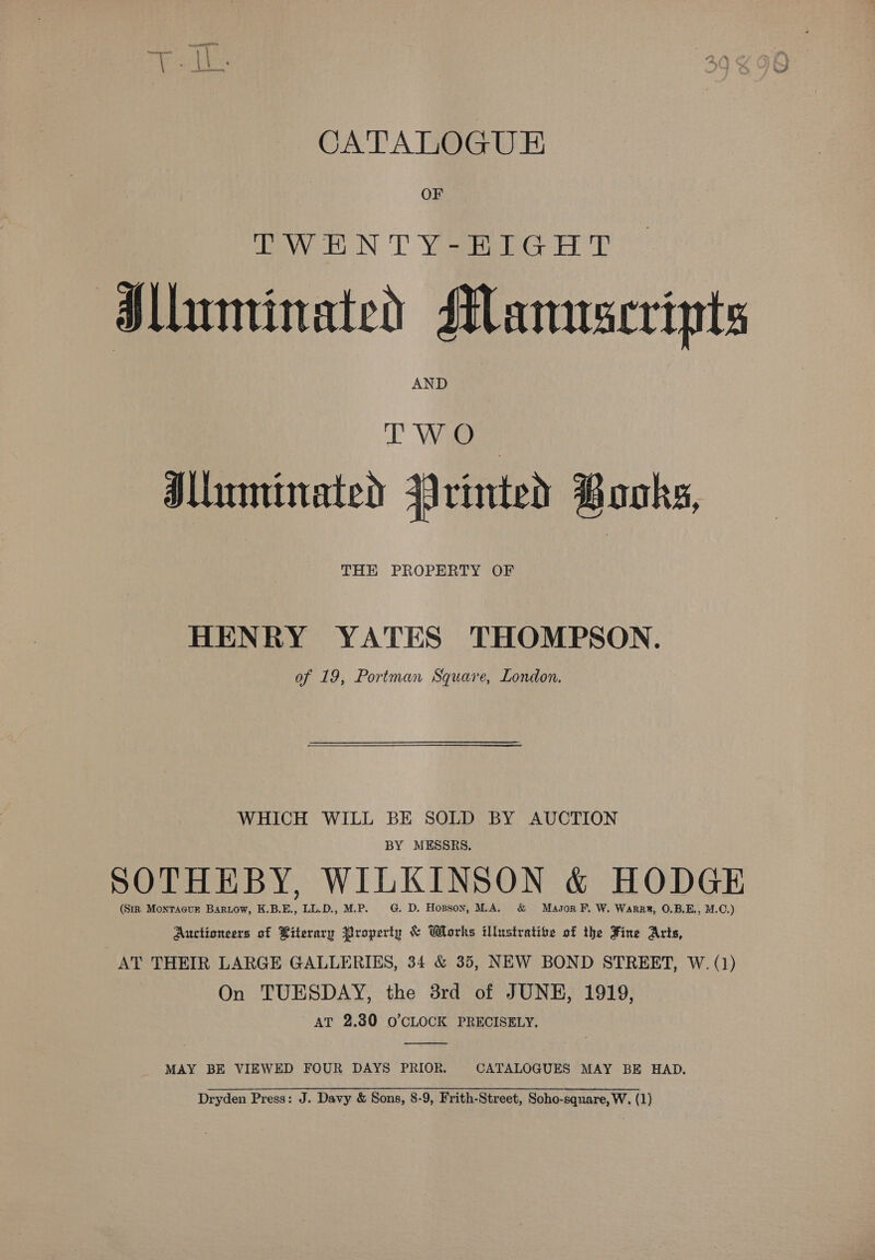 i eral cat CATALOGUE OF eV, EN: 'T Yost GET P Jlluminated Manuscripts AND WO Iluminated Vrinted Books, THE PROPERTY OF HENRY YATES THOMPSON. of 19, Portman Square, London. WHICH WILL BE SOLD BY AUCTION BY MESSRS. SOTHEBY, WILKINSON &amp; HODGE (Sir Montacur Bartow, K.B.E., LL.D., M.P. G. D. Hopson, MA. &amp; Mason FP. W. Warrr, 0.B,E., M.C.) Auctioneers of Biterary Property &amp; Works illustrative of the Fine Arts, AT THEIR LARGE GALLERIES, 34 &amp; 35, NEW BOND STREET, W. (1) On TUESDAY, the 3rd of JUNE, 1919, AT 2.80 O'CLOCK PRECISELY.  MAY BE VIEWED FOUR DAYS PRIOR. CATALOGUES MAY BE HAD. Dryden Press: J. Davy &amp; Sons, 8-9, Frith-Street, Soho-square, W. (1)