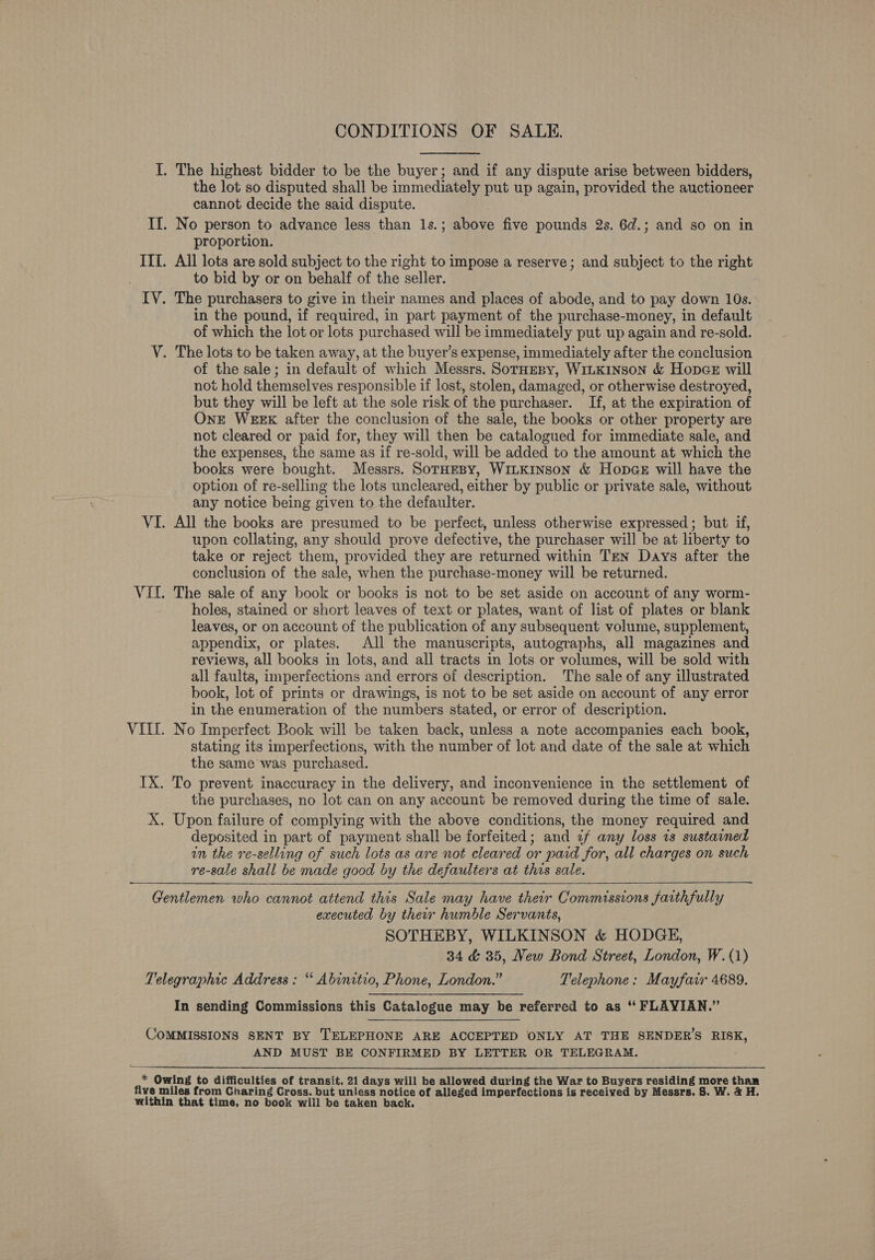 I. The highest bidder to be the buyer; and if any dispute arise between bidders, the lot so disputed shall be immediately put up again, provided the auctioneer cannot decide the said dispute. If. No person to advance less than 1s.; above five pounds 2s. 6d.; and so on in proportion. IIL. All lots are sold subject to the right to impose a reserve; and subject to the right to bid by or on behalf of the seller. IV. The purchasers to give in their names and places of abode, and to pay down 10s. in the pound, if required, in part payment of the purchase-money, in default of which the lot or lots purchased will be immediately put up again and re-sold. V. The lots to be taken away, at the buyer’s expense, immediately after the conclusion of the sale; in default of which Messrs. SotHespy, WILKINSON &amp; Hopce will not hold themselves responsible if lost, stolen, damaged, or otherwise destroyed, but they will be left at the sole risk of the purchaser. If, at the expiration of OnE WEEK after the conclusion of the sale, the books or other property are not cleared or paid for, they will then be catalogued for immediate sale, and the expenses, the same as if re-sold, will be added to the amount at which the books were bought. Messrs. SorHesBy, WiLKINson &amp; Hopce will have the option of re-selling the lots uncleared, either by public or private sale, without any notice being given to the defaulter. VI. All the books are presumed to be perfect, unless otherwise expressed; but if, upon collating, any should prove defective, the purchaser will be at liberty to take or reject them, provided they are returned within Tren Days after the conclusion of the sale, when the purchase-money will be returned. VII. The sale of any book or books is not to be set aside on account of any worm- holes, stained or short leaves of text or plates, want of list of plates or blank leaves, or on account of the publication of any subsequent volume, supplement, appendix, or plates. All the manuscripts, autographs, all magazines and reviews, all books in lots, and all tracts in lots or volumes, will be sold with all faults, imperfections and errors of description. The sale of any illustrated book, lot of prints or drawings, is not to be set aside on account of any error in the enumeration of the numbers stated, or error of description. VILL. No Imperfect Book will be taken back, unless a note accompanies each book, stating its imperfections, with the number of lot and date of the sale at which the same was purchased. IX. To prevent inaccuracy in the delivery, and inconvenience in the settlement of the purchases, no lot can on any account be removed during the time of sale. X. Upon failure of complying with the above conditions, the money required and deposited in part of payment shall be forfeited; and ¢/ any loss 1s sustained in the re-selling of such lots as are not cleared or paid for, all charges on such re-sale shall be made good by the defaulters at this sale.  Gentlemen who cannot attend this Sale may have their Commissions faithfully executed by ther humble Servants, SOTHEBY, WILKINSON &amp; HODGE, 34 &amp; 35, New Bond Street, London, W. (1) Telegraphic Address : “ Abinitto, Phone, London.” Telephone: Mayfair 4689. In sending Commissions this Catalogue may be referred to as “ FLAYIAN.” CoMMISSIONS SENT BY TELEPHONE ARE ACCEPTED ONLY AT THE SENDER’S RISK, AND MUST BE CONFIRMED BY LETTER OR TELEGRAM. * Owing to difficulties of transit, 21 days will be allowed during the War to Buyers residing more than five miles from Charing Cross. but unless notice of alleged imperfections is received by Messrs. 8S. W. &amp; H. within that time, no book will be taken back.