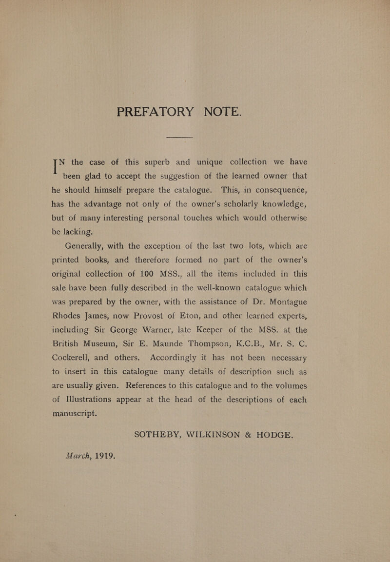 PREFATORY NOTE. N the case of this superb and unique collection we have been glad to accept the suggestion of the learned owner that he should himself prepare the catalogue. This, in consequence, has the advantage not only of the owner’s scholarly knowledge, but of many interesting personal touches which would otherwise be lacking. Generally, with the exception of the last two lots, which are printed books, and therefore formed no part of the owner’s original collection of 100 MSS., all the items included in this sale have been fully described in the well-known catalogue which was prepared by the owner, with the assistance of Dr. Montague Rhodes James, now Provost of Eton, and other learned experts, including Sir George Warner, late Keeper of the MSS. at the British Museum, Sir E. Maunde Thompson, K.C.B., Mr. S. C. Cockerell, and others. Accordingly it has not been necessary to insert in this catalogue many detatls of description such as are usually given. References to this catalogue and to the volumes of Illustrations appear at the head of the descriptions of each manuscript. SOTHEBY, WILKINSON &amp; HODGE.