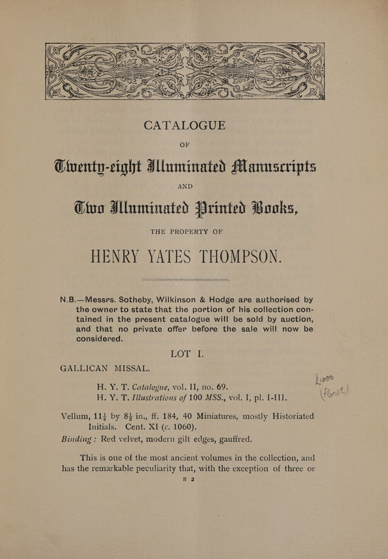  OF Ttuenty-cight Illuminated Mamrscripts AND Cio Mluminated Printed Books, THE PROPERTY OF HENRY YATES THOMPSON.   N.B.—Messprs. Sotheby, Wilkinson &amp; Hodge are authorised by the owner to state that the portion of his collection con- tained in the present catalogue will be sold by auction, and that no private offer before the sale will now be considered. LOTT GALLICAN MISSAL. H. Y. T. Catalogue, vol. Il, no. 69. re) ik H. Y. T. Illustrations of 100 MSS., vol. I, pl. I-III. ae Vellum, 114 by 83 in., ff. 184, 40 Miniatures, mostly Historiated Initials. Cent. XI (c. 1060). Binding : Red velvet, modern gilt edges, gauffred. This is one of the most ancient volumes in the collection, and has the remarkable peculiarity that, with the exception of three or Ba2