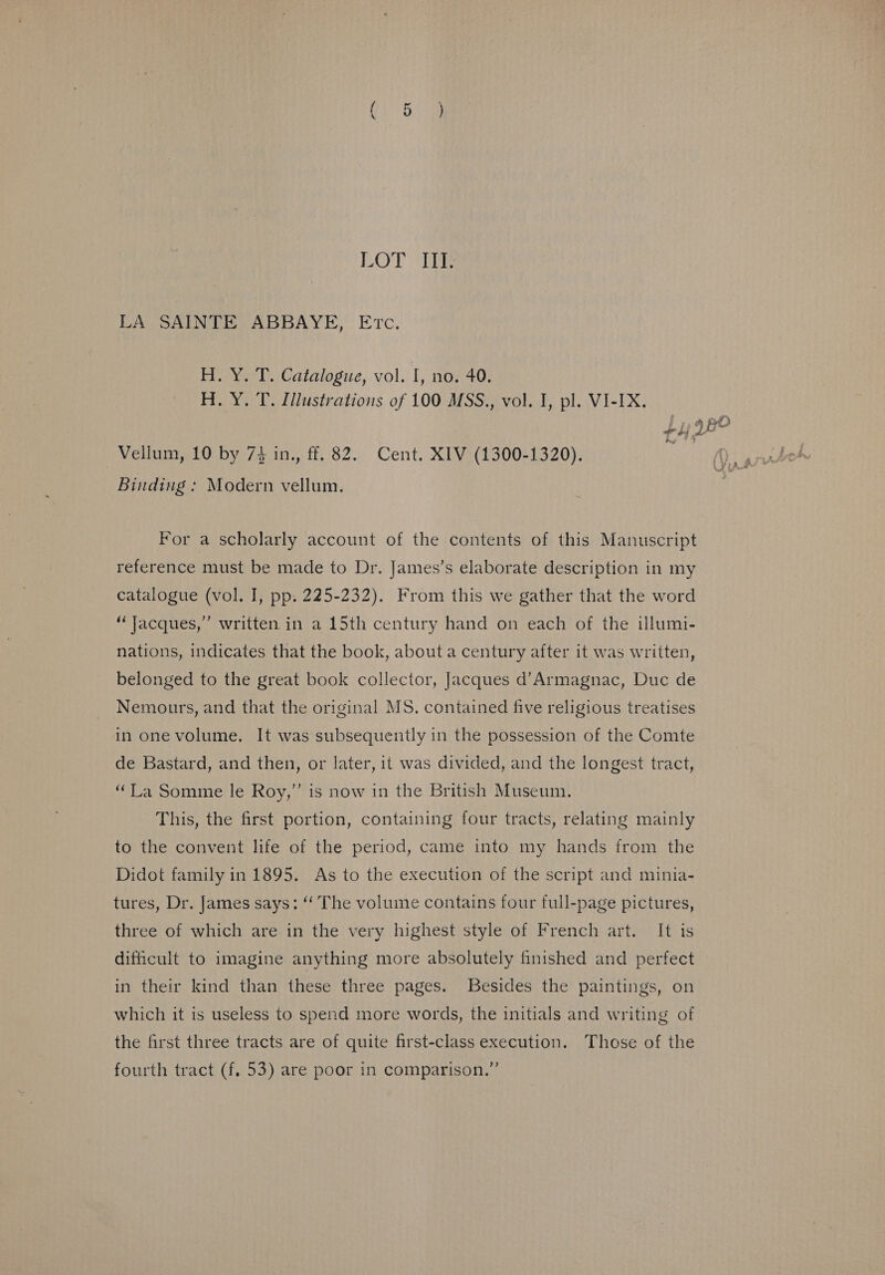 LOT Te LA SAINTE ABBAYE, Etc. H. Y. T. Catalogue, vol. I, no. 40. H. Y. T. Illustrations of 100 MSS., vol. I, pl. VI-IX. thi ig Vellum, 10 by 73 in., ff. 82. Cent. XIV (1300-1320). Binding : Modern vellum. For a scholarly account of the contents of this Manuscript reference must be made to Dr. James’s elaborate description in my catalogue (vol. I, pp. 225-232). From this we gather that the word “Jacques,” written in a 15th century hand on each of the illumi- nations, indicates that the book, about a century after it was written, belonged to the great book collector, Jacques d’Armagnac, Duc de Nemours, and that the original MS. contained five religious treatises in one volume. It was subsequently in the possession of the Comte de Bastard, and then, or later, it was divided, and the longest tract, “Ta Somme le Roy,” is now in the British Museum. This, the first portion, containing four tracts, relating mainly to the convent life of the period, came into my hands from the Didot family in 1895. As to the execution of the script and minia- tures, Dr. James says: ‘‘ The volume contains four full-page pictures, three of which are in the very highest style of French art. It is dificult to imagine anything more absolutely finished and perfect in their kind than these three pages. Besides the paintings, on which it is useless to spend more words, the initials and writing of the first three tracts are of quite first-class execution. Those of the fourth tract (f. 53) are poor in comparison.”