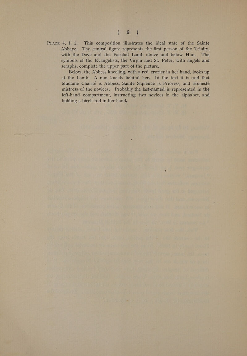 (ae PLATE 4, f. 1. This composition illustrates the ideal state of the Sainte Abbaye. The central figure represents the first person of the Trinity, with the Dove and the Paschal Lamb above and below Him. The symbols of the Evangelists, the Virgin and St. Peter, with angels and seraphs, complete the upper part of the picture. Below, the Abbess kneeling, with a red crozier in her hand, looks up at the Lamb. A nun kneels behind her. In the text it is said that Madame Charité is Abbess, Sainte Sapience is Prioress, and Honesté mistress of the novices. Probably the last-named is represented in the left-hand compartment, instructing two novices in the alphabet, and holding a birch-rod in her hand,