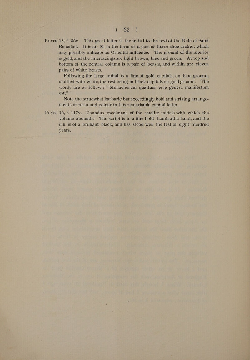 Benedict. It is an M in the form of a pair of horse-shoe arches, which may possibly indicate an Oriental influence. The ground of the interior is gold, and the interlacings are light brown, blue and green. At top and bottom of the central column is a pair of beasts, and within are eleven pairs of white beasts. mottled with white, the rest being in black capitals on gold ground. The words are as follow: “ Monachorum quattuor esse genera manifestum esta Note the somewhat barbaric but exceedingly bold and striking arrange- ments of form and colour in this remarkable capital letter. volume abounds. The script is in a fine bold Lombardic hand, and the ink is of a brilliant black, and has stood well the test of eight hundred years.