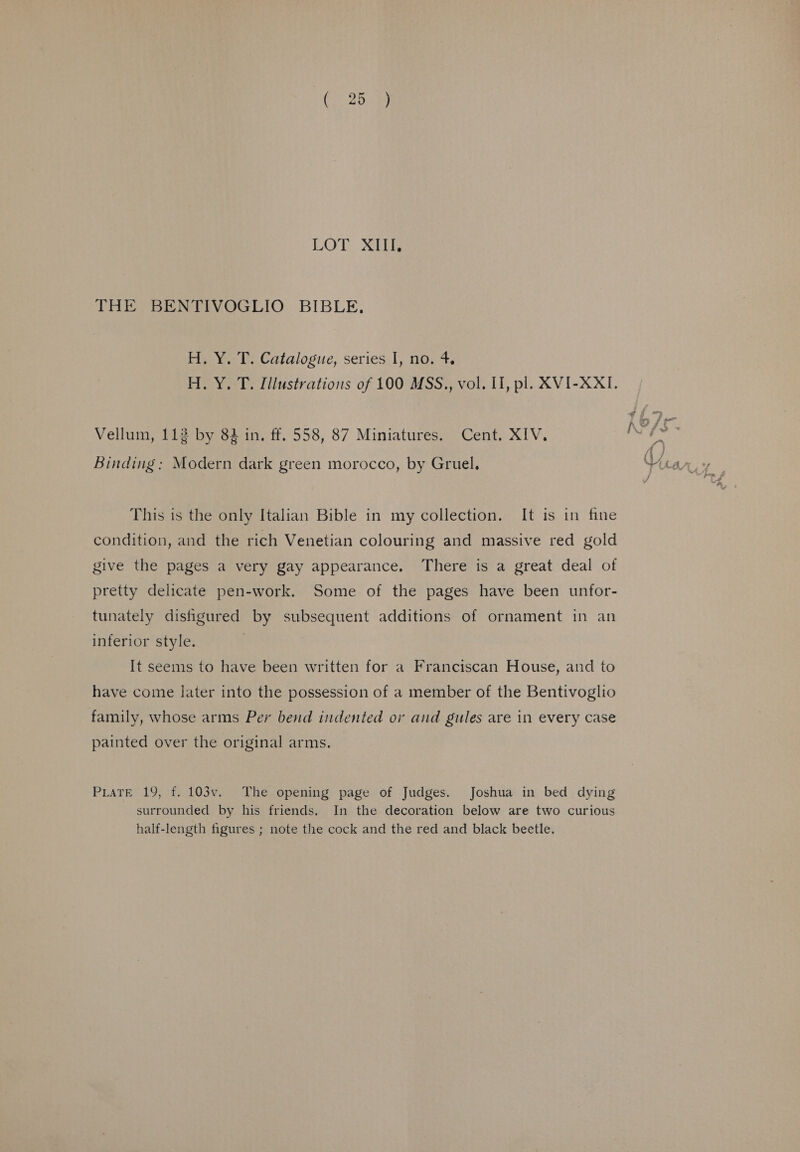 LOT. XiLiB THE BENTIVOGLIO BIBLE, H. Y. T. Catalogue, series I, no. 4. H. Y. T. Illustrations of 100 MSS., vol. II, pl. XVI-XXI. Vellum, 112 by 83 in. ff. 558, 87 Miniatures. Cent. XIV. Binding: Modern dark green morocco, by Gruel. This is the only Italian Bible in my collection. It is in fine condition, and the rich Venetian colouring and massive red gold give the pages a very gay appearance. There is a great deal of pretty delicate pen-work. Some of the pages have been unfor- tunately dishgured by subsequent additions of ornament in an inferior style. It seems to have been written for a Franciscan House, and to have come later into the possession of a member of the Bentivoglio family, whose arms Per bend indented or and gules are in every case painted over the original arms. PLATE 19, f. 103v. The opening page of Judges. Joshua in bed dying surrounded by his friends. In the decoration below are two curious half-length figures ; note the cock and the red and black beetle.