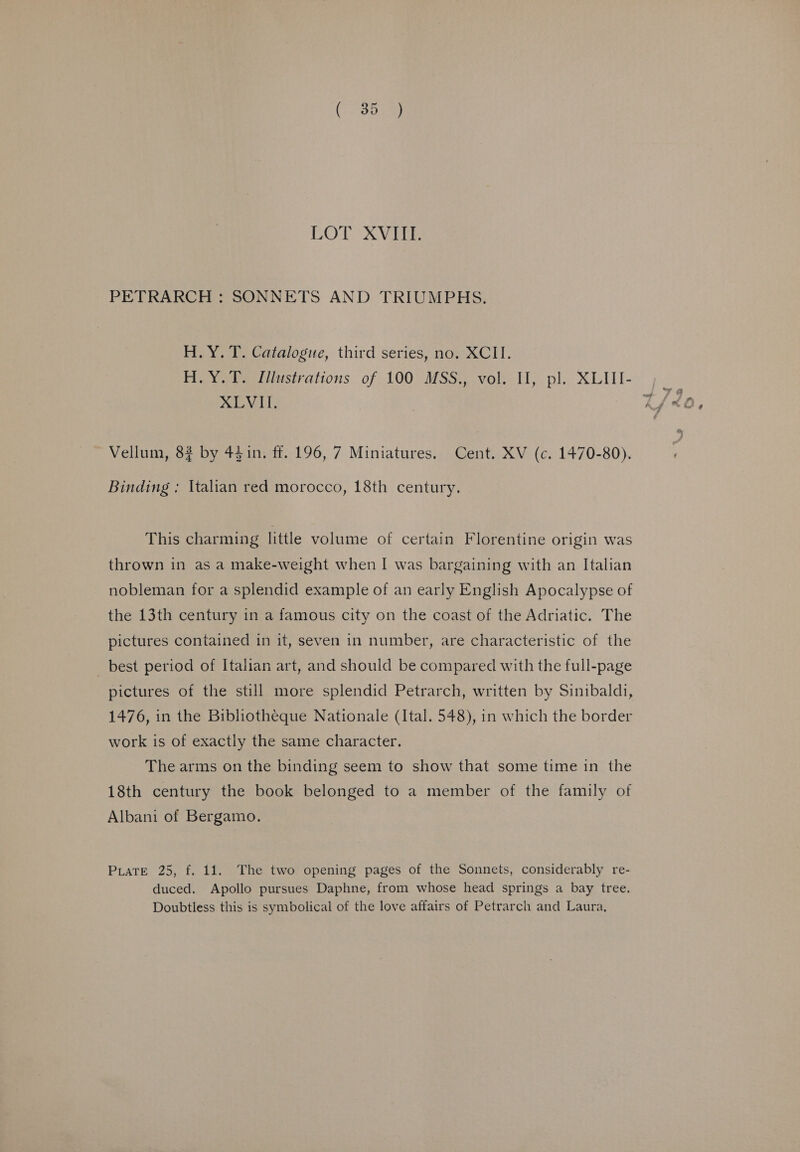 LOD XV PETRARCH : SONNETS AND TRIUMPHS. H.Y. T. Catalogue, third series, no. XCII. XLVII. Vellum, 82 by 44in. ff. 196, 7 Miniatures. Cent. XV (c. 1470-80). Binding ; Italian red morocco, 18th century. This charming little volume of certain Florentine origin was thrown in as a make-weight when I was bargaining with an Italian nobleman for a splendid example of an early English Apocalypse of the 13th century in a famous city on the coast of the Adriatic. The pictures contained in it, seven in number, are characteristic of the best period of Italian art, and should be compared with the full-page pictures of the still more splendid Petrarch, written by Sinibaldi, 1476, in the Bibliotheque Nationale (Ital. 548), in which the border work is of exactly the same character. The arms on the binding seem to show that some time in the 18th century the book belonged to a member of the family of Albani of Bergamo. Puate 25, f. 11. The two opening pages of the Sonnets, considerably re- duced. Apollo pursues Daphne, from whose head springs a bay tree. Doubtless this is symbolical of the love affairs of Petrarch and Laura,