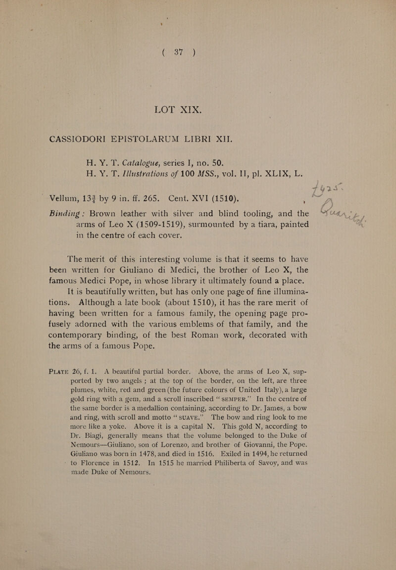 CASSIODORI EPISTOLARUM LIBRI XII. H. Y. T. Catalogue, series I, no. 50. H. Y. T. Illustrations of 100 MSS., vol. I], pl. XLIX, L. Vellum, 133 by 9 in. ff. 265. Cent. XVI (1510). ‘ Binding : Brown leather with silver and blind tooling, and the arms of Leo X (1509-1519), surmounted by a tiara, painted in the centre of each cover. The merit of this interesting volume is that it seems to have been written for Giuliano di Medici, the brother of Leo X, the famous Medici Pope, in whose library it ultimately found a place. It is beautifully written, but has only one page of fine illumina- tions. Although a late book (about 1510), it has the rare merit of having been written for a famous family, the opening page pro- fusely adorned with the various emblems of that family, and the contemporary binding, of the best Roman work, decorated with the arms of a famous Pope. PuaTe 26, f. 1. A beautiful partial border. Above, the arms of Leo X, sup- ported by two angels ; at the top of the border, on the left, are three plumes, white, red and green (the future colours of United Italy), a large gold ring with a gem, and a scroll inscribed “SEMPER.” In the centre of the same border is a medallion containing, according to Dr. James, a bow and ring, with scroll and motto “suave.” The bow and ring look to me more like a yoke. Above it is a capital N. This gold N, according to Dr. Biagi, generally means that the volume belonged to the Duke of Nemours—Giuliano, son of Lorenzo, and brother of Giovanni, the Pope. Giuliano was born in 1478, and died in 1516. Exiled in 1494, he returned - to Florence in 1512. In 1515 he married Philiberta of Savoy, and was made Duke of Nemours.