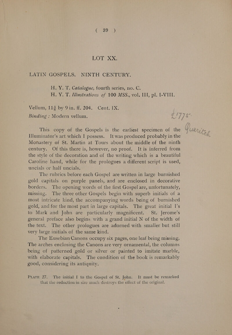 (3003) LOT XX, SUMlIN GOSPELS. “NINTH CENTURY. Y. T. Catalogue, fourth series, no. C. Y. T. Illustrations of 100 MSS., vol. II, pl. I-VIII. Vellum, 113 by 9in. ff. 204. Cent. IX. This copy of the Gospels is the earliest specimen of the IJluminator’s art which I possess. It was produced probably in the Monastery of St. Martin at Tours about the middle of the ninth century. Of this there is, however, no proof. It is inferred from the style of the decoration and of the writing which is a beautiful Caroline hand, while for the prologues a different script is used, uncials or half uncials. : The rubrics before each Gospel are written in large burnished gold capitals on purple panels, and are enclosed in decorative borders. The opening words of the first Gospel are, unfortunately, missing. The three other Gospels begin with superb initials of a most intricate kind, the accompanying words being of burnished gold, and for the most part in large capitals. The great initial I’s to Mark and John are particularly magnificent. St. Jerome’s general preface also begins with a grand initial N of the width of the text. The other prologues are adorned with smaller but still very large initials of the same kind. The Eusebian Canons occupy six pages, one leaf being missing. The arches enclosing the Canons are very ornamental, the columns being of patterned gold or silver or painted to imitate marble, with elaborate capitals. The condition of the book is remarkably good, considering its antiquity. PLATE 27, The initial I to the Gospel of St. John, It must be remarked that the reduction in size much destroys the effect of the original.