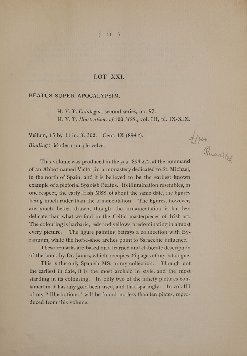 BEATUS SUPER APOCALYPSIM. H. Y. T. Catalogue, second series, no. 97. H. Y. T. Illustrations of 100 MSS., vol. II], pl. IX-XIX. Vellum, 15 by 11 in. ff. 302. Cent. 1X (894 ?). Binding : Modern purple velvet. This volume was produced in the year 894 A.D. at the command of an Abbot named Victor, in a monastery dedicated to St. Michael, in the north of Spain, and it is believed to be the earliest known example of a pictorial Spanish Beatus. Its illumination resembles, in one respect, the early Irish MSS. of about the same date, the figures being much ruder than the ornamentation. The figures, however, are much better drawn, though the ornamentation is far less delicate than what we find in the Celtic masterpieces of Irish art. The colouring is barbaric, reds and yellows predominating in almost every picture. The figure painting betrays a connection with By- zantium, while the horse-shoe arches point to Saracenic influence. These remarks are based on a learned and elaborate description of the book by Dr. James, which occupies 26 pages of my catalogue. This is the only Spanish MS. in my collection. Though not the earliest in date, it is the most archaic in style, and the most startling in its colouring. In only two of the ninety pictures con- tained in it has any gold been used, and that sparingly. In vol, II of my “ Illustrations”’ will be found no less than ten plates, repro- duced from this volume.