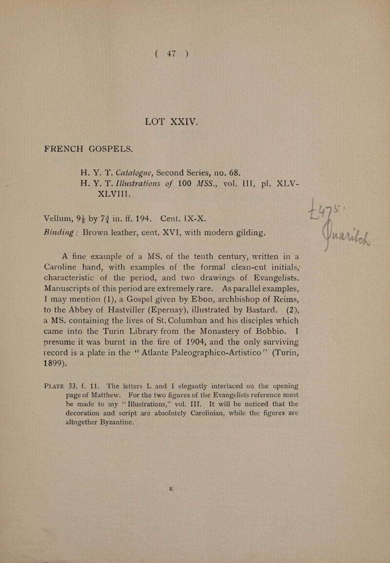SA hee) LOT XXIV. FRENCH GOSPELS. H. Y. T. Catalogue, Second Series, no. 68. H. Y. T. Illustrations of 100 MSS., vol. II], pl. XLV- XLVIII. Vellum, 9} by 72 in. ff. 194. Cent. IX-X. ae Binding : Brown leather, cent. XVI, with modern gilding. A fine example of a MS. of the tenth century, written in a Caroline hand, with examples of the formal clean-cut initials, characteristic of the period, and two drawings of Evangelists. Manuscripts of this period are extremely rare. As parallel examples, I may mention (1), a Gospel given by Ebon, archbishop of Reims, to the Abbey of Hastviller (Epernay), illustrated by Bastard. (2), a MS. containing the lives of St. Columban and his disciples which came into the Turin Library from the Monastery of Bobbio. I presume it was burnt in the fire of 1904, and the only surviving record is a plate in the ‘‘ Atlante Paleographico-Artistico”’ (Turin, 1899). PLATE 33, f. 11. The letters L and I elegantly interlaced on the opening page of Matthew. For the two figures of the Evangelists reference must be made to my “Illustrations,” vol. III. It will be noticed that the decoration and script are absolutely Carolinian, while the figures are altogether Byzantine.