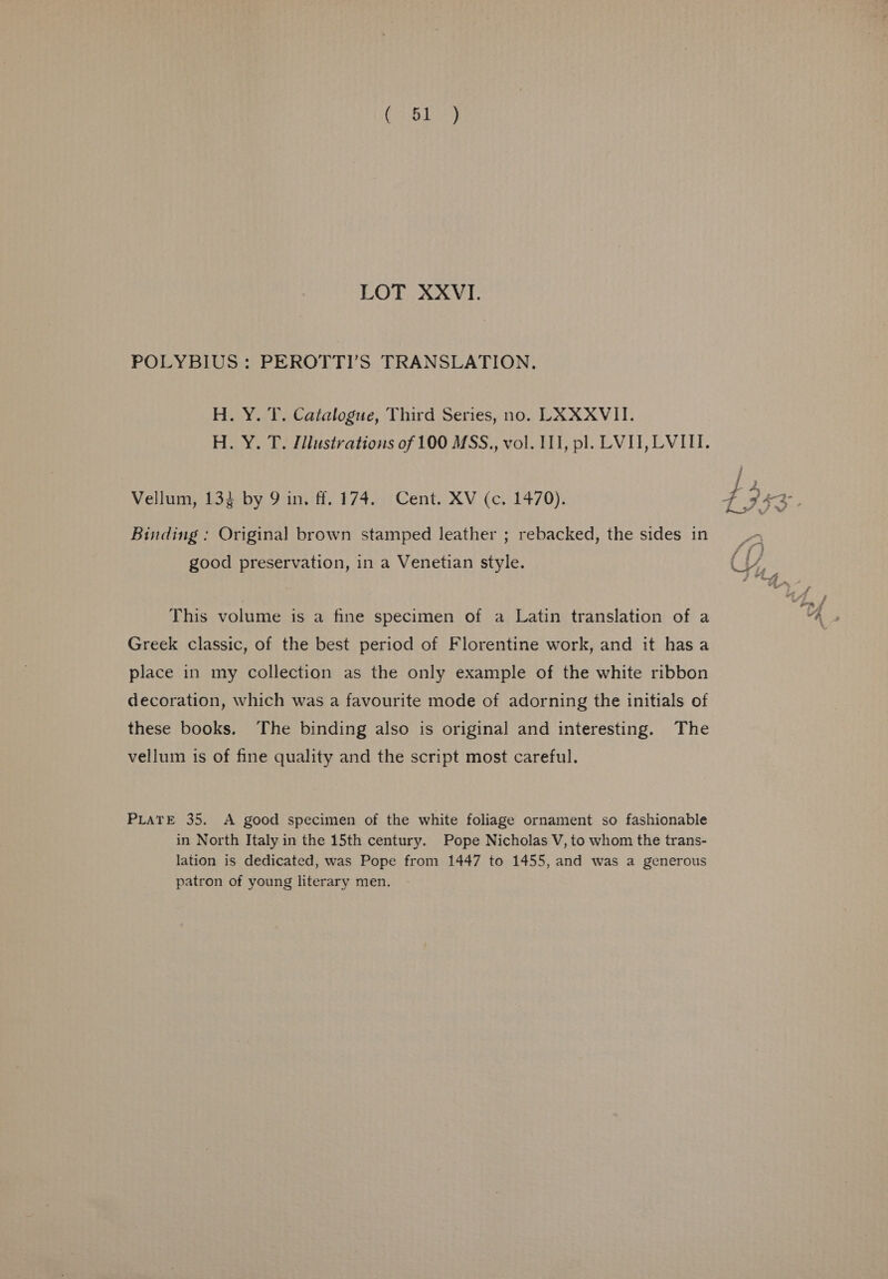 Gale LOT XXVI. POLYBIUS: PEROTTI’S TRANSLATION. H. Y. T. Catalogue, Third Series, no. LAXXVII. H. Y. T. [lustrations of 100 MSS., vol. I, pl. LVI, LVIII. L 2 Vellum, 134 by 9 in. ff. 174. Cent. XV (c. 1470). 4 753° Binding : Original brown stamped leather ; rebacked, the sides in good preservation, in a Venetian style. Cy, | This volume is a fine specimen of a Latin translation of a “he Greek classic, of the best period of Florentine work, and it hasa place in my collection as the only example of the white ribbon decoration, which was a favourite mode of adorning the initials of these books. The binding also is original and interesting. The vellum is of fine quality and the script most careful. PLATE 35. A good specimen of the white foliage ornament so fashionable in North Italy in the 15th century. Pope Nicholas V, to whom the trans- lation is dedicated, was Pope from 1447 to 1455, and was a generous patron of young literary men.