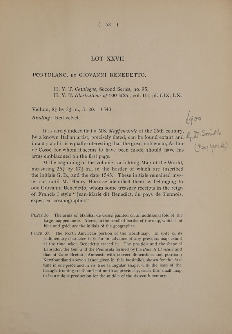 (703%) LOT XXVIII. PORTULANO, By GIOVANNI BENEDETTO. H. Y. T. Catalogue, Second Series, no. 95. H. Y. T. Illustrations of 100 MSS., vol. III, pl. LIX, LX. Vellum, 82 by 52 in, ff. 20. 1543. Binding: Red velvet. 1G Oe ~ It is rarely indeed that a MS. Mappemonde of the 16th century, a EI a by a known Italian artist, precisely dated, can be found extant and *4./ ©~ : intact ; and it is equally interesting that the great nobleman, Arthur ~ 1 \o,¢ tise) de Cossé, for whom it seems to have been made, should have his te SG 1 arms emblazoned on the first page. At the beginning of the volume is a folding Map of the World, measuring 262 by 174 in., in the border of which are inscribed the initials G. B., and the date 1543. These initials remained mys- terious until M. Henry Harrisse identified them as belonging to one Giovanni Benedetto, whom some treasury receipts in the reign of Francis I style ‘‘ Jean-Marie dit Benedict, du pays de Siennois, expert en cosmographie.”’ PLATE 36. The arms of Marshal de Cossé painted on an additional fold of the large mappemonde. Above, in the scrolled border of the map, which is of blue and gold, are the initials of the geographer. PLaTE 37, The North American portion of the world-map. In spite of its rudimentary character it is far in advance of any previous map extant at the time when Benedetto traced it. The position and the shape of Labrador, the Gulf and the Peninsula formed by the Bate de Chaleurs and that of Cape Breton ; Anticosti with correct dimensions and position ; Newfoundland above all (not given in this facsimile), shown for the first time in one piece and in its true triangular shape, with the base of the triangle fronting south and not north as previously, cause this small map to be a unique production for the middle of the sixteenth century.